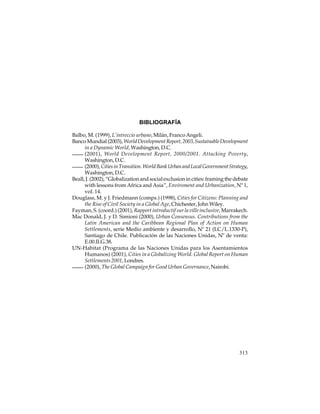 BIBLIOGRAFÍA
Balbo, M. (1999), L’intreccio urbano, Milán, Franco Angeli.
Banco Mundial (2003), World Development Report, 2003, Sustainable Development
in a Dynamic World, Washington, D.C.
(2001), World Development Report, 2000/2001. Attacking Poverty,
Washington, D.C.
(2000), Cities in Transition. World Bank Urban and Local Government Strategy,
Washington, D.C.
Beall, J. (2002), “Globalization and social exclusion in cities: framing the debate
with lessons from Africa and Asia”, Enviroment and Urbanization, Nº 1,
vol. 14.
Douglass, M. y J. Friedmann (comps.) (1998), Cities for Citizens: Planning and
the Rise of Civil Society in a Global Age, Chichester, John Wiley.
Fayman, S. (coord.) (2001), Rapport introductif sur la ville inclusive, Marrakech.
Mac Donald, J. y D. Simioni (2000), Urban Consensus. Contributions from the
Latin American and the Caribbean Regional Plan of Action on Human
Settlements, serie Medio ambiente y desarrollo, Nº 21 (LC/L.1330-P),
Santiago de Chile. Publicación de las Naciones Unidas, Nº de venta:
E.00.II.G.38.
UN-Habitat (Programa de las Naciones Unidas para los Asentamientos
Humanos) (2001), Cities in a Globalizing World. Global Report on Human
Settlements 2001, Londres.
(2000), The Global Campaign for Good Urban Governance, Nairobi.

313

 