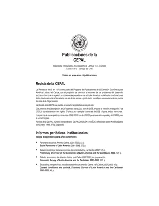 Publicaciones de la
CEPAL
COMISIÓN ECONÓMICA PARA AMÉRICA LATINA Y EL CARIBE
Casilla 179-D Santiago de Chile

Véalas en: www.eclac.cl/publicaciones

Revista de la CEPAL
La Revista se inició en 1976 como parte del Programa de Publicaciones de la Comisión Económica para
América Latina y el Caribe, con el propósito de contribuir al examen de los problemas del desarrollo
socioeconómico de la región. Las opiniones expresadas en los artículos firmados, incluidas las colaboraciones
de los funcionarios de la Secretaría, son las de los autores y, por lo tanto, no reflejan necesariamente los puntos
de vista de la Organización.

La Revista de la CEPAL se publica en español e inglés tres veces por año.
Los precios de subscripción anual vigentes para 2003 son de US$ 30 para la versión en español y de
US$ 35 para la versión en inglés. El precio por ejemplar suelto es de US$ 15 para ambas versiones.
Los precios de subscripción por dos años (2002-2003) son de US$ 50 para la versión español y de US$ 60 para
la versión inglés.
Revista de la CEPAL, número extraordinario: CEPAL CINCUENTA AÑOS, reflexiones sobre América Latina
y el Caribe, 1998, 376 p. (agotado)

Informes periódicos institucionales
Todos disponibles para años anteriores

•

Panorama social de América Latina, 2001-2002, 272 p.
Social Panorama of Latin America, 2001-2002, 272 p.

•

Balance preliminar de las economías de América Latina y el Caribe, 2002, 125 p.
Preliminary Overview of the Economies of Latin America and the Caribbean, 2002, 125 p.

•

Estudio económico de América Latina y el Caribe 2002-2003, en preparación.
Economic Survey of Latin America and the Caribbean 2001-2002, 295 p.

•

Situación y perspectivas, estudio económico de América Latina y el Caribe 2002-2003, 46 p.
Current conditions and outlook, Economic Survey of Latin America and the Caribbean
2002-2003, 46 p.

 