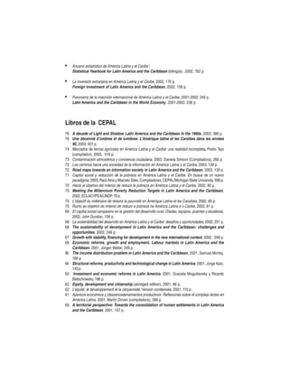 •

Anuario estadístico de América Latina y el Caribe /
Statistical Yearbook for Latin America and the Caribbean (bilingüe). 2002, 762 p.

•

La inversión extranjera en América Latina y el Caribe, 2002, 170 p.
Foreign investment of Latin America and the Caribbean, 2002, 158 p.

•

Panorama de la inserción internacional de América Latina y el Caribe, 2001-2002, 240 p.
Latin America and the Caribbean in the World Economy, 2001-2002, 238 p.

Libros de la CEPAL
76 A decade of Light and Shadow. Latin America and the Caribbean in the 1990s, 2003, 366 p.
76 Une décennie d’ombres et de lumières. L’Amérique latine et les Caraibes dans les années
90, 2003, 401 p.
74 Mercados de tierras agrícolas en América Latina y el Caribe: una realidad incompleta, Pedro Tejo
(compilador), 2003, 416 p.
73 Contaminación atmosférica y conciencia ciudadana, 2003. Daniela Simioni (Compiladora), 260 p.
72 Los caminos hacia una sociedad de la información en América Latina y el Caribe, 2003, 139 p.
72 Road maps towards an information society in Latin America and the Caribbean, 2003, 130 p.
71 Capital social y reducción de la pobreza en América Latina y el Caribe. En busca de un nuevo
paradigma, 2003, Raúl Atria y Marcelo Siles, Compiladores, CEPAL/Michigan State University, 590 p.
70 Hacia el objetivo del milenio de reducir la pobreza en América Latina y el Caribe, 2002, 80 p.
70 Meeting the Millennium Poverty Reduction Targets in Latin America and the Caribbean,
2002, ECLAC/IPEA/UNDP, 70 p.
70 L’objectif du millénaire de réduire la pauvreté en Amérique Latine et les Caraïbes, 2002, 85 p.
70 Rumo ao objetivo do milenio de reduzir a pobreza na América Latina e o Caribe, 2002, 81 p.
69 El capital social campesino en la gestión del desarrollo rural. Díadas, equipos, puentes y escaleras,
2002, John Durston, 156 p.
68 La sostenibilidad del desarrollo en América Latina y el Caribe: desafíos y oportunidades, 2002, 251 p.
68 The sustainability of development in Latin America and the Caribbean: challenges and
opportunities, 2002, 248 p.
67 Growth with stability, financing for development in the new international context, 2002, 248 p.
66 Economic reforms, growth and employment. Labour markets in Latin America and the
Caribbean, 2001, Jürgen Weller, 205 p.
65 The income distribution problem in Latin America and the Caribbean, 2001, Samuel Morley,
169 p.
64 Structural reforms, productivity and technological change in Latin America, 2001, Jorge Katz,
143 p.
63 Investment and economic reforms in Latin America, 2001, Graciela Moguillansky y Ricardo
Bielschowsky, 186 p.
62 Equity, development and citizenship (abridged edition), 2001, 86 p.
62 L’équité, le développement et la citoyenneté. Version condensée, 2001, 110 p.
61 Apertura económica y (des)encadenamientos productivos- Reflexiones sobre el complejo lácteo en
América Latina, 2001, Martin Dirven (compiladora), 396 p.
60 A territorial perspective: Towards the consolidation of human settlements in Latin America
and the Caribbean, 2001, 157 p.

 