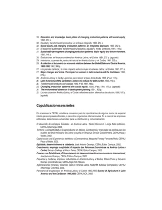 33 Education and knowledge: basic pillars of changing production patterns with social equity,
1992, 257 p.
32 Equidad y transformación productiva: un enfoque integrado, 1992, 254 p.
32 Social equity and changing production patterns: an integrated approach, 1992, 252 p.
31 El desarrollo sustentable: transformación productiva, equidad y medio ambiente, 1991, 146 p.
31 Sustainable development: changing production patterns, social equity and the environment,
1991, 146 p.
30 Evaluaciones del impacto ambiental en América Latina y el Caribe, 1991, 232 p. (agotado)
29 Inventarios y cuentas del patrimonio natural en América Latina y el Caribe, 1991, 335 p.
28 A collection of documents on economic relations between the United States and Central America,
1906-1956, 1991, 398 p.
27 Los grandes cambios y la crisis. Impacto sobre la mujer en América Latina y el Caribe, 1991, 271 p.
27 Major changes and crisis. The impact on women in Latin America and the Caribbean, 1992,
279 p.
26 América Latina y el Caribe: opciones para reducir el peso de la deuda, 1990, 2a ed. 118 p.
26 Latin America and the Caribbean: options to reduce the debt burden, 1990, 110 p.
25 Transformación productiva con equidad, 1990, 4ª ed. 1991, 185 p.
25 Changing production patterns with social equity, 1990, 3rd ed. 1991, 177 p. (agotado)
24 The environmental dimension in development planning, 1991, 302 p.
23 La crisis urbana en América Latina y el Caribe: reflexiones sobre alternativas de solución, 1990, 197 p.
(agotado)

Copublicaciones recientes
En ocasiones la CEPAL, establece convenios para la copublicación de algunos textos de especial
interés para empresas editoriales, o para otros organismos internacionales. En el caso de las empresas
editoriales, éstas tienen exclusividad para su distribución y comercialización.

El desarrollo de complejos forestales en América Latina, Néstor Bercovich y Jorge Katz (editores),
CEPAL/Alfaomega, 2003
Territorio y competitividad en la agroindustria en México. Condiciones y propuestas de política para los
clusters del limón mexicano en Colima y la piña en Veracruz, Enrique Dussel Peters, CEPALPlaza y
Valdés, 2002
Capital social rural. Experiencias de México y Centroamérica, Margarita Flores y Fernando Rello, CEPAL/
Plaza y Valdés, 2002.
Eqüidade, desenvolvimento e cidadania, José Antonio Ocampo, CEPAL/Editor Campus, 2002.
Crescimento, emprego e eqüidade; O Impacto das Reformas Econômicas na América Latina e
Caribe, Barbara Stallings e Wilson Peres, CEPAL/Editor Campus, 2002.
Crescer com Estabilidade, O financiamento do desenvolvimento no novo contexto internacional,
José Antonio Ocampo, CEPAL/Editora Campus, 2002.
Pequeñas y medianas empresas industriales en América Latina y el Caribe, Wilson Peres y Giovanni
Stumpo (coordinadores), CEPAL/Siglo XXI, México.
Aglomeraciones mineras y desarrollo local en América Latina, Rudolf M. Buitelaar (compilador), CEPAL/
Alfaomega, Colombia, 2002.
Panorama de la agricultura en América Latina y el Caribe 1990-2000 /Survey of Agriculture in Latin
America and the Caribbean 1990-2000, CEPAL/IICA, 2002.

 