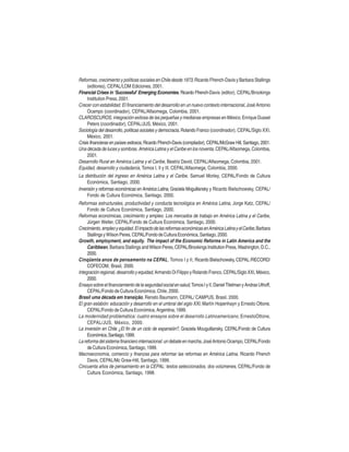 Reformas, crecimiento y políticas sociales en Chile desde 1973, Ricardo Ffrench-Davis y Barbara Stallings
(editores), CEPAL/LOM Ediciones, 2001.
Financial Crises in ‘Successful’ Emerging Economies, Ricardo Ffrench-Davis (editor), CEPAL/Brookings
Institution Press, 2001.
Crecer con estabilidad. El financiamiento del desarrollo en un nuevo contexto internacional, José Antonio
Ocampo (coordinador), CEPAL/Alfaomega, Colombia, 2001.
CLAROSCUROS, integración exitosa de las pequeñas y medianas empresas en México, Enrique Dussel
Peters (coordinador), CEPAL/JUS, México, 2001.
Sociología del desarrollo, políticas sociales y democracia, Rolando Franco (coordinador), CEPAL/Siglo XXI,
México, 2001.
Crisis financieras en países exitosos, Ricardo Ffrench-Davis (compilador), CEPAL/McGraw Hill, Santiago, 2001.
Una década de luces y sombras. América Latina y el Caribe en los noventa, CEPAL/Alfaomega, Colombia,
2001.
Desarrollo Rural en América Latina y el Caribe, Beatriz David, CEPAL/Alfaomega, Colombia, 2001.
Equidad, desarrollo y ciudadanía, Tomos I, II y III, CEPAL/Alfaomega, Colombia, 2000.
La distribución del ingreso en América Latina y el Caribe, Samuel Morley, CEPAL/Fondo de Cultura
Económica, Santiago, 2000.
Inversión y reformas económicas en América Latina, Graciela Moguillansky y Ricardo Bielschowsky, CEPAL/
Fondo de Cultura Económica, Santiago, 2000.
Reformas estructurales, productividad y conducta tecnológica en América Latina, Jorge Katz, CEPAL/
Fondo de Cultura Económica, Santiago, 2000.
Reformas económicas, crecimiento y empleo. Los mercados de trabajo en América Latina y el Caribe,
Jürgen Weller, CEPAL/Fondo de Cultura Económica, Santiago, 2000.
Crecimiento, empleo y equidad. El impacto de las reformas económicas en América Latina y el Caribe, Barbara
Stallings y Wilson Peres, CEPAL/Fondo de Cultura Económica, Santiago, 2000.
Growth, employment, and equity. The impact of the Economic Reforms in Latin America and the
Caribbean, Barbara Stallings and Wilson Peres, CEPAL/Brookings Institution Press, Washington, D.C.,
2000.
Cinqüenta anos de pensamento na CEPAL , Tomos I y II, Ricardo Bielschowsky, CEPAL /RECORD/
COFECOM, Brasil, 2000.
Integración regional, desarrollo y equidad, Armando Di Filippo y Rolando Franco, CEPAL/Siglo XXI, México,
2000.
Ensayo sobre el financiamiento de la seguridad social en salud, Tomos I y II, Daniel Titelman y Andras Uthoff,
CEPAL/Fondo de Cultura Económica, Chile, 2000.
Brasil uma década em transição, Renato Baumann, CEPAL/ CAMPUS, Brasil, 2000.
El gran eslabón: educación y desarrollo en el umbral del siglo XXI, Martín Hopenhayn y Ernesto Ottone,
CEPAL/Fondo de Cultura Económica, Argentina, 1999.
La modernidad problemática: cuatro ensayos sobre el desarrollo Latinoamericano, ErnestoOttone,
CEPAL/JUS, México, 2000.
La inversión en Chile ¿El fin de un ciclo de expansión?, Graciela Mouguillansky, CEPAL/Fondo de Cultura
Económica, Santiago, 1999.
La reforma del sistema financiero internacional: un debate en marcha, José Antonio Ocampo, CEPAL/Fondo
de Cultura Económica, Santiago, 1999.
Macroeconomía, comercio y finanzas para reformar las reformas en América Latina, Ricardo Ffrench
Davis, CEPAL/Mc Graw-Hill, Santiago, 1999.
Cincuenta años de pensamiento en la CEPAL: textos seleccionados, dos volúmenes, CEPAL/Fondo de
Cultura Económica, Santiago, 1998.

 