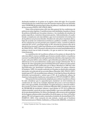 declinado también en 16 países en la región a fines del siglo. En el mundo
industrializado las condiciones eran obviamente mejores pero aun allí había
unos 130.000.000 de personas bajo la línea de pobreza a mediados de la década
de los noventa (PNUD, 1997; PNUD, 2001).
Estas cifras proporcionan sólo una idea general de las condiciones de
pobreza en estas regiones. Cuantificaciones más detalladas, basadas en líneas
de pobreza definidas por los países mismos, y los resultados de estudios de
países específicos, muestran situaciones peores. Adicionalmente, el cuadro
tiende a complicarse aún más debido a que ni el crecimiento ni la reducción
de la pobreza son procesos lineales. Estudios de corto plazo muestran altos y
bajos de acuerdo con condiciones económicas y políticas variables. La década
de los ochenta fue un mal período para América Latina, cuando la pobreza
subió del 35% al 41%, para bajar luego al 39% durante los primero años de la
década de los noventa y subir nuevamente en una cantidad de países después
de 1994 (CEPAL, 1997). Durante la década de los noventa lamentablemente la
pobreza creció casi en todo el mundo, a lo que se sumó en Asia una grave
crisis financiera.
La cuantificación de la pobreza urbana en los países en desarrollo ha
sido más difícil y menos confiable que el mismo estudio relativo a la pobreza
nacional. Las dificultades han sido generalmente referidas a discrepancias entre
lo que cada país define como urbano, qué entienden por pobreza urbana y a
diferencias en los procedimientos usados para recoger información. No se
dispone de cifras agregadas para la totalidad del sector urbano en estos países
y algunas estimaciones publicadas por el Banco Mundial en 1985 han sido
descalificadas por desestimar seriamente el número de pobres urbanos
(Chambers, 1995). Un estudio realizado en 30 países en desarrollo realizado
más tarde, en la década de los noventa (Banco Mundial, 2001; PNUD, 1997),4
mostró que el 25% de sus poblaciones urbanas vivían bajo las líneas de pobreza
definidas nacionalmente y estimó que el 30% de la población urbana de
América Latina podría clasificarse como pobre en 1997 (UN-HABITAT, 2001).
Otra posición frecuentemente adoptada para estimar la pobreza urbana
ha sido considerar que la capacidad para mantener un nivel mínimo de
condiciones de vida en las ciudades depende del acceso a servicios básicos
tales como agua potable, alcantarillado, recogida de basura y atención médica.
De acuerdo con estos criterios, el Informe Mundial 2001 consideró que cerca
de 220.000.000 de residentes urbanos, equivalentes al 13% de la población
urbana mundial, carecía de acceso a agua potable y que cerca del doble carecía
de la más elemental letrina. En África, por ejemplo, sólo un tercio de la totalidad
de los hogares urbanos están conectados a la red de agua y en Asia y el Pacífico
apenas 38% de los hogares están conectados al sistema de alcantarillado (UNHABITAT, 2001). Una variación de este método, creado por el Instituto
Internacional para el Medio Ambiente y el Desarrollo (IIMAD), consistió en
4

32

Incluye 12 países de Asia, 9 de América Latina y 9 de África.

 