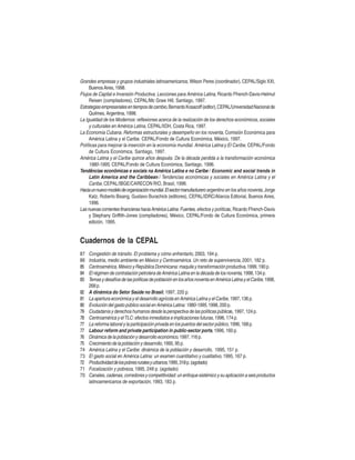 Grandes empresas y grupos industriales latinoamericanos, Wilson Peres (coordinador), CEPAL/Siglo XXI,
Buenos Aires, 1998.
Flujos de Capital e Inversión Productiva. Lecciones para América Latina, Ricardo Ffrench-Davis-Helmut
Reisen (compiladores), CEPAL/Mc Graw Hill, Santiago, 1997.
Estrategias empresariales en tiempos de cambio, Bernardo Kosacoff (editor), CEPAL/Universidad Nacional de
Quilmes, Argentina, 1998.
La Igualdad de los Modernos: reflexiones acerca de la realización de los derechos económicos, sociales
y culturales en América Latina, CEPAL/IIDH, Costa Rica, 1997.
La Economía Cubana. Reformas estructurales y desempeño en los noventa, Comisión Económica para
América Latina y el Caribe. CEPAL/Fondo de Cultura Económica, México, 1997.
Políticas para mejorar la inserción en la economía mundial. América Latina y El Caribe, CEPAL/Fondo
de Cultura Económica, Santiago, 1997.
América Latina y el Caribe quince años después. De la década perdida a la transformación económica
1980-1995, CEPAL/Fondo de Cultura Económica, Santiago, 1996.
Tendências econômicas e sociais na América Latina e no Caribe / Economic and social trends in
Latin America and the Caribbean / Tendencias económicas y sociales en América Latina y el
Caribe, CEPAL/IBGE/CARECON RIO, Brasil, 1996.
Hacia un nuevo modelo de organización mundial. El sector manufacturero argentino en los años noventa, Jorge
Katz, Roberto Bisang, Gustavo Burachick (editores), CEPAL/IDRC/Alianza Editorial, Buenos Aires,
1996.
Las nuevas corrientes financieras hacia América Latina: Fuentes, efectos y políticas, Ricardo Ffrench-Davis
y Stephany Griffith-Jones (compiladores), México, CEPAL/Fondo de Cultura Económica, primera
edición, 1995.

Cuadernos de la CEPAL
87
86
85
84
83
82
81
80
79
78
77
77
76
75
74
73
72
71
70

Congestión de tránsito. El problema y cómo enfrentarlo, 2003, 194 p.
Industria, medio ambiente en México y Centroamérica. Un reto de supervivencia, 2001, 182 p.
Centroamérica, México y República Dominicana: maquila y transformación productiva, 1999, 190 p.
El régimen de contratación petrolera de América Latina en la década de los noventa, 1998, 134 p.
Temas y desafíos de las políticas de población en los años noventa en América Latina y el Caribe, 1998,
268 p.
A dinámica do Setor Saúde no Brasil, 1997, 220 p.
La apertura económica y el desarrollo agrícola en América Latina y el Caribe, 1997, 136 p.
Evolución del gasto público social en América Latina: 1980-1995, 1998, 200 p.
Ciudadanía y derechos humanos desde la perspectiva de las políticas públicas, 1997, 124 p.
Centroamérica y el TLC: efectos inmediatos e implicaciones futuras, 1996, 174 p.
La reforma laboral y la participación privada en los puertos del sector público, 1996, 168 p.
Labour reform and private participation in public-sector ports, 1996, 160 p.
Dinámica de la población y desarrollo económico, 1997, 116 p.
Crecimiento de la población y desarrollo, 1995, 95 p.
América Latina y el Caribe: dinámica de la población y desarrollo, 1995, 151 p.
El gasto social en América Latina: un examen cuantitativo y cualitativo, 1995, 167 p.
Productividad de los pobres rurales y urbanos, 1995, 318 p. (agotado)
Focalización y pobreza, 1995, 249 p. (agotado)
Canales, cadenas, corredores y competitividad: un enfoque sistémico y su aplicación a seis productos
latinoamericanos de exportación, 1993, 183 p.

 