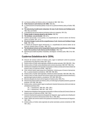 69 Las finanzas públicas de América Latina en la década de 1980, 1993, 100 p.
69 Public finances in Latin America in the 1980s, 1993, 96 p.
68 La reestructuración de empresas públicas: el caso de los puertos de América Latina y el Caribe, 1992,
148 p.
68 The restructuring of public-sector enterprises: the case of Latin America and Caribbean ports,
1992, 129 p. (out of stock)
67 La transferencia de recursos externos de América Latina en la posguerra, 1991, 92 p.
67 Postwar transfer of resources abroad by Latin America, 1992, 90 p.
66 The Caribbean: one and divisible, 1994, 207 p.
65 Cambios estructurales en los puertos y la competitividad del comercio exterior de América
Latina y el Caribe, 1991, 141 p.
65 Structural changes in ports and the competitiveness of Latin America and Caribbean foreign
trade, 1990, 126 p.
64 La industria de transporte regular internacional y la competitividad del comercio exterior de los
países de América Latina y el Caribe, 1989, 132 p.
64 The international common-carrier transportation industry and the competitiveness of the foreign
trade of the countries of Latin America and the Caribbean, 1989, 116 p.
63 Elementos para el diseño de políticas industriales y tecnológicas en América Latina, 1990, 2ª ed. 1991,
172 p.

Cuadernos Estadísticos de la CEPAL
28 Dirección del comercio exterior de América Latina, según la clasificación central de productos
provisionales de las Naciones Unidas, 2001, 532 p.
27 América Latina y el Caribe: series regionales y oficiales de cuentas nacionales 1950-1998, 2001, 136 p.
26 América Latina y el Caribe: series estadísticas sobre comercio de servicios 1980-1997, 1998, 124 p.
25 Clasificaciones estadísticas internacionales incorporadas en el Banco de Datos del Comercio Exterior de
América Latina y el Caribe de la CEPAL, 1998, 287 p.
24 Chile: comercio exterior según grupos de la Clasificación Uniforme para el Comercio Internacional,
Rev. 3, y países de destino y procedencia, 1990-1995, 1996, 480 p.
23 América Latina y el Caribe: series regionales y oficiales de cuentas nacionales, 1950-1994, 1996, 136 p.
22 América Latina y el Caribe: dirección del comercio exterior de los principales productos alimenticios y
agrícolas según países de destino y procedencia, 1970-1993, 1995, 224 p.
21 Estructura del gasto de consumo de los hogares en América Latina, 1995, 274 p.
20 Dirección del comercio exterior de América Latina y el Caribe según principales productos y grupos de
productos, 1970-1992, 1994, 483 p.
19 América Latina: comercio exterior según la clasificación Industrial Internacional uniforme de todas las
actividades económicas (CIIU)
Vol. I, Exportaciones, 1985-1991, 1993, 285 p.
Vol. II, Importaciones, 1985-1991, 1993, 291 p.
18 Clasificaciones estadísticas internacionales incorporadas en el Banco de Datos del Comercio Exterior de
América Latina y el Caribe de la CEPAL, 1993, 323 p.
17 Comercio intrazonal de los países de la Asociación de Integración, según capítulos de la Clasificación
Uniforme para el Comercio Internacional (CUCI) , Rev. 2, 1992, 299 p.
16 Origen y destino del comercio exterior de los países de la Asociación Latinoamericana de Integración,
1991, 190 p.
15 América Latina y el Caribe: series regionales de cuentas nacionales a precios constantes de 1980,
1991, 245 p.

 