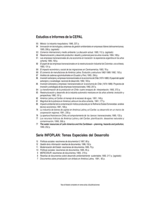 Estudios e Informes de la CEPAL
95 México: la industria maquiladora, 1996, 237 p.
94 Innovación en tecnologías y sistemas de gestión ambientales en empresas líderes latinoamericanas,
1995, 206 p. (agotado)
93 Comercio internacional y medio ambiente. La discusión actual, 1995, 112 p. (agotado)
92 Reestructuración y desarrollo productivo: desafío y potencial para los años noventa, 1994, 108 p.
91 Las empresas transnacionales de una economía en transición: la experiencia argentina en los años
ochenta, 1995, 193 p.
90 El papel de las empresas transnacionales en la reestructuración industrial de Colombia: una síntesis,
1993, 131 p.
89 El impacto económico y social de las migraciones en Centroamérica, 1993, 78 p.
88 El comercio de manufacturas de América Latina. Evolución y estructura 1962-1989, 1992, 150 p.
87 Análisis de cadenas agroindustriales en Ecuador y Perú, 1993, 294 p.
86 Inversión extranjera y empresas transnacionales en la economía de Chile (1974-1989). El papel del capital
extranjero y la estrategia nacional de desarrollo, 1992, 163 p.
85 Inversión extranjera y empresas transnacionales en la economía de Chile (1974-1989). Proyectos de
inversión y extrategias de las empresas transnacionales, 1992, 257 p.
84 La transformación de la producción en Chile: cuatro ensayos de interpretación, 1993, 372 p.
83 Reestructuración y desarrollo de la industria automotriz mexicana en los años ochenta: evolución y
perspectivas, 1992, 191 p.
82 América Latina y el Caribe: el manejo de la escasez de agua, 1991, 148 p.
81 Magnitud de la pobreza en América Latina en los años ochenta, 1991, 177 p.
80 Impacto ambiental de la contaminación hídrica producida por la Refinería Estatal Esmeraldas: análisis
técnico-económico, 1991, 190 p.
79 La industria de bienes de capital en América Latina y el Caribe: su desarrollo en un marco de
cooperación regional, 1991, 235 p.
78 La apertura financiera en Chile y el comportamiento de los bancos transnacionales, 1990, 132 p.
77 Los recursos hídricos de América Latina y del Caribe: planificación, desastres naturales y
contaminación, 1990, 266 p.
77 The water resources of Latin America and the Caribbean – planning, hazards and pollution,
1990, 252 p.

Serie INFOPLAN: Temas Especiales del Desarrollo
13
12
11
10
9
8
7

Políticas sociales: resúmenes de documentos II, 1997, 80 p.
Gestión de la información: reseñas de documentos, 1996, 152 p.
Modernización del Estado: resúmenes de documentos, 1995, 75 p.
Políticas sociales: resúmenes de documentos, 1995, 95 p.
MERCOSUR: resúmenes de documentos, 1993, 219 p.
Reseñas de documentos sobre desarrollo ambientalmente sustentable, 1992, 217 p. (agotado)
Documentos sobre privatización con énfasis en América Latina, 1991, 82 p.

Vea el listado completo en www.eclac.cl/publicaciones

 