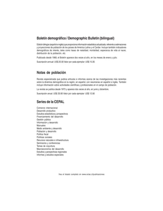 Boletín demográfico / Demographic Bulletin (bilingual)
Edición bilingüe (español e inglés) que proporciona información estadística actualizada, referente a estimaciones
y proyecciones de población de los países de América Latina y el Caribe. Incluye también indicadores
demográficos de interés, tales como tasas de natalidad, mortalidad, esperanza de vida al nacer,
distribución de la población, etc.
Publicado desde 1968, el Boletín aparece dos veces al año, en los meses de enero y julio.
Suscripción annual: US$ 20.00 Valor por cada ejemplar: US$ 15.00

Notas de población
Revista especializada que publica artículos e informes acerca de las investigaciones más recientes
sobre la dinámica demográfica en la región, en español, con resúmenes en español e inglés. También
incluye información sobre actividades científicas y profesionales en el campo de población.
La revista se publica desde 1973 y aparece dos veces al año, en junio y diciembre.
Suscripción anual: US$ 20.00 Valor por cada ejemplar: US$ 12.00

Series de la CEPAL
Comercio internacional
Desarrollo productivo
Estudios estadísticos y prospectivos
Financiamiento del desarrollo
Gestión pública
Información y desarrollo
Manuales
Medio ambiente y desarrollo
Población y desarrollo
Política fiscal
Políticas sociales
Recursos naturales e infraestructura
Seminarios y conferencias
Temas de coyuntura
Macroeconomía del desarrollo
Estudios y perspectivas regionales
Informes y estudios especiales

Vea el listado completo en www.eclac.cl/publicaciones

 