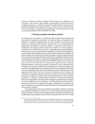 estimar el número de pobres urbanos sobre la base de la calidad de sus
viviendas y del acceso a agua potable, alcantarillado, drenaje de lluvias,
recogida de basuras y servicios de salud. Su estimación fue de que por lo
menos 600 millones de residentes urbanos en África, Asia y América Latina
viven en viviendas y vecindarios que constituyen una amenaza para su vida
y su salud (Chambers, 1995; UN-HABITAT, 1996).
3. El marco normativo de políticas urbanas5
Las décadas de los ochenta y noventa del siglo pasado fueron testigos del
desarrollo de tendencias alarmantes en lo que se refiere al bienestar de la
población mundial. La globalización, el nuevo modelo de acumulación de
capital, se expandió rápidamente imponiendo sus correspondientes
dimensiones económicas, sociales, políticas y culturales sobre todos los
continentes. El impacto positivo del nuevo modelo en varias regiones y
ciudades tanto en el Norte como en el Sur –especialmente en aquellos distritos
urbanos que poseen la capacidad de responder a los desafíos tecnológicos e
institucionales de la globalización– ha sido evidentemente impresionante. Al
mismo tiempo, las consecuencias de las ideologías y políticas, especialmente
de los programas de ajuste estructural impuestos y adoptados prácticamente
en todas partes, han traído un deterioro considerable de las condiciones de
vida de los pobres en todo el mundo (UN-HABITAT, 2001). Este contexto ha
provocado la movilización de numerosas organizaciones, algunas
gubernamentales y otras que expresan los puntos de vista e intereses de la
sociedad civil, en pos de definir otras estrategias de desarrollo capaces de
combinar las posibilidades de la globalización con los principios de derechos
humanos e igualdad social. Estos movimientos provocaron respuestas de varias
organizaciones de las Naciones Unidas en términos de un número de
conferencias mundiales, las que se llevaron a efecto durante la década de los
noventa. Los objetivos sociales universales identificados en esas “cumbres
mundiales”, vale decir, erradicación de la pobreza y reducción de todas las
formas de desigualdad, y las principales estrategias propuestas por los planes
de acción adoptados en esas reuniones –iniciativas basadas en los derechos
humanos en lugar de la capacidad de pago– establecieron las bases de un
marco normativo cuyos parámetros están llamados a influir significativamente
en las políticas urbanas.
El surgimiento de este marco normativo de políticas urbanas se remonta
a la Conferencia Hábitat I, en Vancouver en 1976, y la historia de su gestación
incluye iniciativas internacionales, algunas específicamente dedicadas a las
condiciones de las ciudades, como la Global Strategy for Shelter for the Year 2000,
5

El marco normativo presentado en el Informe Global 2001 de Hábitat cubre aspectos generales
del desarrollo económico y social. Dado el foco urbano de este ensayo, se ha dado prioridad
a sus contenidos urbanos y se le ha bautizado como “marco normativo de políticas urbanas”.

33

 