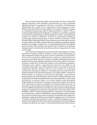 Junto a estas reuniones ha habido un buen número de otras conferencias,
algunas regionales, otras altamente especializadas, que han contribuido
significativamente al surgimiento del marco normativo. Contribuciones
importantes han venido de las conferencias organizadas por el Foro
Internacional de la Pobreza Urbana (FIPU). El concepto del FIPU se originó
en la Reunión Internacional sobre la Pobreza Urbana, en Recife, 1996. La
reunión adoptó la Declaración de Recife, la cual llamó a un cambio conceptual
y de política fundamental para enfrentar la pobreza urbana, definiéndola de
acuerdo con criterios cualitativos. El FIPU ha organizado también las
Conferencias Internacionales sobre Pobreza Urbana en Florencia (1997),
Nairobi (1999) y Marrakech (2001). Estas conferencias han sido decisivas en la
creación, debate, desarrollo y difusión de nuevos enfoques a la pobreza urbana,
basados en conceptos cualitativos y en la participación de las comunidades
pobres mismas. Ellas también han promovido la definición de políticas
integrales para la erradicación de la pobreza urbana, congruentes con estas
nuevas ideas.
Las reuniones mundiales de los años noventa no produjeron un marco
normativo de políticas urbanas definitivo. Como se dijo anteriormente, de
ellas resultó sólo el esbozo de ese marco. Este ha continuado evolucionando a
través de los seminarios, deliberaciones, estudios y publicaciones que
caracterizan el trabajo diario de cualquier disciplina. Retrospectivamente es
posible sostener que la dinámica que ha movido el desarrollo de este marco
normativo surgió de la brecha entre objetivos universalmente aceptados y
estrategias cuya validez y capacidad para alcanzar esos objetivos son
seriamente disputadas. Las críticas parecen haber comenzado durante las
conferencias mismas. Muchas críticas se han centrado en la aparente
contradicción de proponer objetivos y estrategias para la erradicación de la
pobreza basadas en los derechos humanos y en el gasto público, mientras al
mismo tiempo se aceptan sin discusión los principios y mecanismos
promovidos por el Fondo Monetario Internacional y el Banco Mundial como
componentes centrales de la globalización, a los que se identifica como la causa
principal de la pobreza actual. Las críticas señalan como principales
responsables de esta situación el enfoque de desarrollo centrado únicamente
en el crecimiento económico, la adopción de sistemas de libre mercado y la
naturaleza no democrática de las políticas de ajuste estructural, las que, de
acuerdo a Hábitat, beneficiarían a las elites ricas y las empresas multinacionales
en lugar de asegurar la provisión de servicios básicos para los pobres (UNHABITAT, 2001). El Informe Mundial 2001 ha examinado con profundidad
las contribuciones y méritos de Hábitat II, resumiendo algunos puntos críticos
que refuerzan la idea de que existe una brecha considerable entre objetivos y
estrategias. Analizando el Programa de Hábitat adoptado por la Conferencia,
el Informe Mundial concluye que se aplica a problemas urgentes, pero su
cobertura frecuentemente ofrece sólo extensas descripciones de esos problemas
en lugar de análisis de sus causas y claras proposiciones para solucionarlos.
35

 