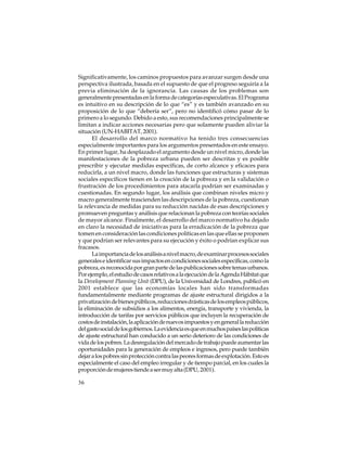 Significativamente, los caminos propuestos para avanzar surgen desde una
perspectiva ilustrada, basada en el supuesto de que el progreso seguiría a la
previa eliminación de la ignorancia. Las causas de los problemas son
generalmente presentadas en la forma de categorías especulativas. El Programa
es intuitivo en su descripción de lo que “es” y es también avanzado en su
proposición de lo que “debería ser”, pero no identificó cómo pasar de lo
primero a lo segundo. Debido a esto, sus recomendaciones principalmente se
limitan a indicar acciones necesarias pero que solamente pueden aliviar la
situación (UN-HABITAT, 2001).
El desarrollo del marco normativo ha tenido tres consecuencias
especialmente importantes para los argumentos presentados en este ensayo.
En primer lugar, ha desplazado el argumento desde un nivel micro, donde las
manifestaciones de la pobreza urbana pueden ser descritas y es posible
prescribir y ejecutar medidas específicas, de corto alcance y eficaces para
reducirla, a un nivel macro, donde las funciones que estructuras y sistemas
sociales específicos tienen en la creación de la pobreza y en la validación o
frustración de los procedimientos para atacarla podrían ser examinadas y
cuestionadas. En segundo lugar, los análisis que combinan niveles micro y
macro generalmente trascienden las descripciones de la pobreza, cuestionan
la relevancia de medidas para su reducción nacidas de esas descripciones y
promueven preguntas y análisis que relacionan la pobreza con teorías sociales
de mayor alcance. Finalmente, el desarrollo del marco normativo ha dejado
en claro la necesidad de iniciativas para la erradicación de la pobreza que
tomen en consideración las condiciones políticas en las que ellas se proponen
y que podrían ser relevantes para su ejecución y éxito o podrían explicar sus
fracasos.
La importancia de los análisis a nivel macro, de examinar procesos sociales
generales e identificar sus impactos en condiciones sociales específicas, como la
pobreza, es reconocida por gran parte de las publicaciones sobre temas urbanos.
Por ejemplo, el estudio de casos relativos a la ejecución de la Agenda Hábitat que
la Development Planning Unit (DPU), de la Universidad de Londres, publicó en
2001 establece que las economías locales han sido transformadas
fundamentalmente mediante programas de ajuste estructural dirigidos a la
privatización de bienes públicos, reducciones drásticas de los empleos públicos,
la eliminación de subsidios a los alimentos, energía, transporte y vivienda, la
introducción de tarifas por servicios públicos que incluyen la recuperación de
costos de instalación, la aplicación de nuevos impuestos y en general la reducción
del gasto social de los gobiernos. La evidencia es que en muchos países las políticas
de ajuste estructural han conducido a un serio deterioro de las condiciones de
vida de los pobres. La desregulación del mercado de trabajo puede aumentar las
oportunidades para la generación de empleos e ingresos, pero puede también
dejar a los pobres sin protección contra las peores formas de explotación. Esto es
especialmente el caso del empleo irregular y de tiempo parcial, en los cuales la
proporción de mujeres tiende a ser muy alta (DPU, 2001).
36

 