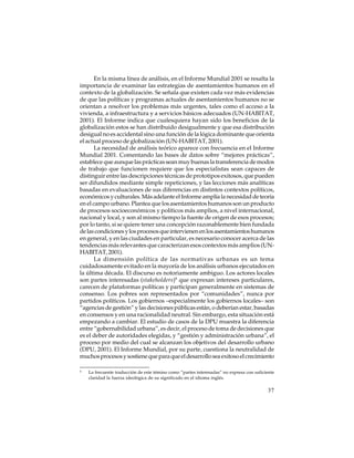 En la misma línea de análisis, en el Informe Mundial 2001 se resalta la
importancia de examinar las estrategias de asentamientos humanos en el
contexto de la globalización. Se señala que existen cada vez más evidencias
de que las políticas y programas actuales de asentamientos humanos no se
orientan a resolver los problemas más urgentes, tales como el acceso a la
vivienda, a infraestructura y a servicios básicos adecuados (UN-HABITAT,
2001). El Informe indica que cualesquiera hayan sido los beneficios de la
globalización estos se han distribuido desigualmente y que esa distribución
desigual no es accidental sino una función de la lógica dominante que orienta
el actual proceso de globalización (UN-HABITAT, 2001).
La necesidad de análisis teórico aparece con frecuencia en el Informe
Mundial 2001. Comentando las bases de datos sobre “mejores prácticas”,
establece que aunque las prácticas sean muy buenas la transferencia de modos
de trabajo que funcionen requiere que los especialistas sean capaces de
distinguir entre las descripciones técnicas de prototipos exitosos, que pueden
ser difundidos mediante simple repeticiones, y las lecciones más analíticas
basadas en evaluaciones de sus diferencias en distintos contextos políticos,
económicos y culturales. Más adelante el Informe amplía la necesidad de teoría
en el campo urbano. Plantea que los asentamientos humanos son un producto
de procesos socioeconómicos y políticos más amplios, a nivel internacional,
nacional y local, y son al mismo tiempo la fuente de origen de esos procesos;
por lo tanto, si se quiere tener una concepción razonablemente bien fundada
de las condiciones y los procesos que intervienen en los asentamientos humanos
en general, y en las ciudades en particular, es necesario conocer acerca de las
tendencias más relevantes que caracterizan esos contextos más amplios (UNHABITAT, 2001).
La dimensión política de las normativas urbanas es un tema
cuidadosamente evitado en la mayoría de los análisis urbanos ejecutados en
la última década. El discurso es notoriamente ambiguo. Los actores locales
son partes interesadas (stakeholders)8 que expresan intereses particulares,
carecen de plataformas políticas y participan generalmente en sistemas de
consenso. Los pobres son representados por “comunidades”, nunca por
partidos políticos. Los gobiernos –especialmente los gobiernos locales– son
“agencias de gestión” y las decisiones públicas están, o deberían estar, basadas
en consensos y en una racionalidad neutral. Sin embargo, esta situación está
empezando a cambiar. El estudio de casos de la DPU muestra la diferencia
entre “gobernabilidad urbana”, es decir, el proceso de toma de decisiones que
es el deber de autoridades elegidas, y “gestión y administración urbana”, el
proceso por medio del cual se alcanzan los objetivos del desarrollo urbano
(DPU, 2001). El Informe Mundial, por su parte, cuestiona la neutralidad de
muchos procesos y sostiene que para que el desarrollo sea exitoso el crecimiento
8

La frecuente traducción de este témino como “partes interesadas” no expresa con suficiente
claridad la fuerza ideológica de su significado en el idioma inglés.

37

 