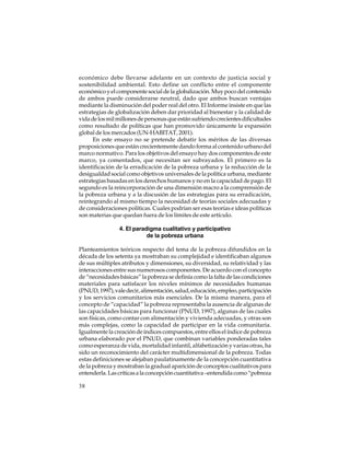 económico debe llevarse adelante en un contexto de justicia social y
sostenibilidad ambiental. Esto define un conflicto entre el componente
económico y el componente social de la globalización. Muy poco del contenido
de ambos puede considerarse neutral, dado que ambos buscan ventajas
mediante la disminución del poder real del otro. El Informe insiste en que las
estrategias de globalización deben dar prioridad al bienestar y la calidad de
vida de los mil millones de personas que están sufriendo crecientes dificultades
como resultado de políticas que han promovido únicamente la expansión
global de los mercados (UN-HABITAT, 2001).
En este ensayo no se pretende debatir los méritos de las diversas
proposiciones que están crecientemente dando forma al contenido urbano del
marco normativo. Para los objetivos del ensayo hay dos componentes de este
marco, ya comentados, que necesitan ser subrayados. El primero es la
identificación de la erradicación de la pobreza urbana y la reducción de la
desigualdad social como objetivos universales de la política urbana, mediante
estrategias basadas en los derechos humanos y no en la capacidad de pago. El
segundo es la reincorporación de una dimensión macro a la comprensión de
la pobreza urbana y a la discusión de las estrategias para su erradicación,
reintegrando al mismo tiempo la necesidad de teorías sociales adecuadas y
de consideraciones políticas. Cuales podrían ser esas teorías e ideas políticas
son materias que quedan fuera de los límites de este artículo.
4. El paradigma cualitativo y participativo
de la pobreza urbana
Planteamientos teóricos respecto del tema de la pobreza difundidos en la
década de los setenta ya mostraban su complejidad e identificaban algunos
de sus múltiples atributos y dimensiones, su diversidad, su relatividad y las
interacciones entre sus numerosos componentes. De acuerdo con el concepto
de “necesidades básicas” la pobreza se definía como la falta de las condiciones
materiales para satisfacer los niveles mínimos de necesidades humanas
(PNUD, 1997), vale decir, alimentación, salud, educación, empleo, participación
y los servicios comunitarios más esenciales. De la misma manera, para el
concepto de “capacidad” la pobreza representaba la ausencia de algunas de
las capacidades básicas para funcionar (PNUD, 1997), algunas de las cuales
son físicas, como contar con alimentación y vivienda adecuadas, y otras son
más complejas, como la capacidad de participar en la vida comunitaria.
Igualmente la creación de índices compuestos, entre ellos el índice de pobreza
urbana elaborado por el PNUD, que combinan variables ponderadas tales
como esperanza de vida, mortalidad infantil, alfabetización y varias otras, ha
sido un reconocimiento del carácter multidimensional de la pobreza. Todas
estas definiciones se alejaban paulatinamente de la concepción cuantitativa
de la pobreza y mostraban la gradual aparición de conceptos cualitativos para
entenderla. Las críticas a la concepción cuantitativa –entendida como “pobreza
38

 