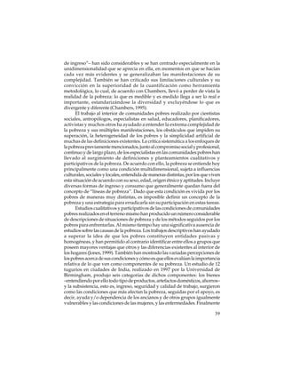de ingreso”– han sido considerables y se han centrado especialmente en la
unidimensionalidad que se aprecia en ella, en momentos en que se hacían
cada vez más evidentes y se generalizaban las manifestaciones de su
complejidad. También se han criticado sus limitaciones culturales y su
convicción en la superioridad de la cuantificación como herramienta
metodológica, lo cual, de acuerdo con Chambers, llevó a perder de vista la
realidad de la pobreza: lo que es medible y es medido llega a ser lo real e
importante, estandarizándose la diversidad y excluyéndose lo que es
divergente y diferente (Chambers, 1995).
El trabajo al interior de comunidades pobres realizado por cientistas
sociales, antropólogos, especialistas en salud, educadores, planificadores,
activistas y muchos otros ha ayudado a entender la extrema complejidad de
la pobreza y sus múltiples manifestaciones, los obstáculos que impiden su
superación, la heterogeneidad de los pobres y la simplicidad artificial de
muchas de las definiciones existentes. La crítica sistemática a los enfoques de
la pobreza previamente mencionados, junto al compromiso social y profesional,
continuo y de largo plazo, de los especialistas en las comunidades pobres han
llevado al surgimiento de definiciones y planteamientos cualitativos y
participativos de la pobreza. De acuerdo con ello, la pobreza se entiende hoy
principalmente como una condición multidimensional, sujeta a influencias
culturales, sociales y locales, entendida de maneras distintas, por los que viven
esta situación de acuerdo con su sexo, edad, origen étnico y aptitudes. Incluye
diversas formas de ingreso y consumo que generalmente quedan fuera del
concepto de “líneas de pobreza”. Dado que esta condición es vivida por los
pobres de maneras muy distintas, es imposible definir un concepto de la
pobreza y una estrategia para erradicarla sin su participación en estas tareas.
Estudios cualitativos y participativos de las condiciones de comunidades
pobres realizados en el terreno mismo han producido un número considerable
de descripciones de situaciones de pobreza y de los métodos seguidos por los
pobres para enfrentarlas. Al mismo tiempo hay una significativa ausencia de
estudios sobre las causas de la pobreza. Los trabajos descriptivos han ayudado
a superar la idea de que los pobres constituyen entidades pasivas y
homogéneas, y han permitido al contrario identificar entre ellos a grupos que
poseen mayores ventajas que otros y las diferencias existentes al interior de
los hogares (Jones, 1999). También han mostrado las variadas percepciones de
los pobres acerca de sus condiciones y cómo es que ellos evalúan la importancia
relativa de lo que ven como componentes de su pobreza. Un estudio de 12
tugurios en ciudades de India, realizado en 1997 por la Universidad de
Birmingham, produjo seis categorías de dichos componentes: los bienes
–entendiendo por ello todo tipo de productos, artefactos domésticos, ahorros–
y la subsistencia, esto es, ingreso, seguridad y calidad de trabajo, surgieron
como las condiciones que más afectan la pobreza, seguidas por el apoyo, es
decir, ayuda y/o dependencia de los ancianos y de otros grupos igualmente
vulnerables y las condiciones de las mujeres, y las enfermedades. Finalmente
39

 