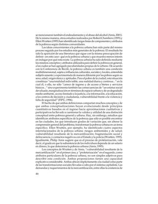 se mencionaron también el endeudamiento y el abuso del alcohol (Amis, 2001).
De la misma manera, otros estudios realizados por Robert Chambers (1995) y
Ellen Wratten (1995) han identificado largas listas de componentes y atributos
de la pobreza según distintas comunidades.
Las ideas concernientes a la pobreza urbana han sido parte del mismo
proceso seguido por los estudios más generales de la pobreza. El resultado ha
sido la aparición de una literatura que sigue con la misma preocupación de
definir –en este caso– qué es la pobreza urbana y que muestra menos interés
en indagar por qué esta existe. La pobreza urbana ha sido definida mediante
los mismos conceptos y atributos utilizados para definir la pobreza en general,
a los cuales se han agregado peculiaridades propias de lo urbano. De acuerdo
con la Conferencia de Recife, la pobreza urbana es también una condición
multidimensional, sujeta a influencias culturales, sociales y locales, entendida
subjetivamente y experimentada de manera diferente por los pobres según su
sexo, edad, origen étnico y aptitudes. Para el pobre de la ciudad, esta situación
constituye “una totalidad indivisible, una realidad diaria y continua...” en la
cual él, o ella, no sólo “carece de ingreso y de acceso a bienes y servicios
básicos...” sino experimenta también las consecuencias de “un estatus social
devaluado, marginalización en términos de espacio urbano y de un degradado
medio ambiente, acceso limitado a la justicia, a la información, a la educación,
a los centros de decisión y ciudadanía, vulnerabilidad frente a la violencia y
falta de seguridad” (FIPU, 1996).
El hecho de que ambas definiciones compartan muchos conceptos y de
que ambas conceptualizaciones hayan evolucionado desde principios
cuantitativos basados en el ingreso hacia aproximaciones cualitativas y
participativas ha llevado a cuestionar la validez y utilidad de una distinción
conceptual entre pobreza general y urbana. Hay, sin embargo, estudios que
identifican atributos específicos de la pobreza que sólo es posible encontrar
en las ciudades, los que introducen grados de variación que, sin alterar la
comprensión general del problema, transforman la pobreza urbana en un tema
específico. Ellen Wratten, por ejemplo, ha identificado cuatro aspectos
interrelacionados de la pobreza urbana: riesgos ambientales y de salud;
vulnerabilidad resultante de la mercantilización; fragmentación social y
delincuencia, y contactos negativos con el Estado y la policía (Wratten, 1995).
Igualmente, Philip Amis sugiere que es el proceso de proletarización, vale
decir, el grado en que la subsistencia de los individuos depende de un salario
en dinero, lo que determina la pobreza urbana (Amis, 1995).
Los conceptos de Wratten y de Amis, “vulnerabilidad resultante de la
mercantilización” en el primer caso, y “proletarización” en el segundo, como
atributos particulares de la pobreza urbana, no son simples adjetivos para
describir esta condición. Ambas proposiciones tienen una capacidad
explicativa considerable. Ambas ubican implícitamente a la ciudad como parte
de las transformaciones sociales llevadas a cabo por el sistema capitalista. Las
demandas y requerimientos de la mercantilización, entre ellas la existencia de
40

 