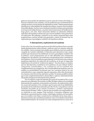 gente sin otros medios de subsistencia que la venta de su fuerza de trabajo, se
hicieron realidad en las ciudades, con una población que crecientemente ha
cortado sus lazos con las fuentes de subsistencia rurales. Ambas proposiciones
identifican la vulnerabilidad de la población urbana, en parte como resultado
de las dificultades, muchas veces creadas por la pobreza misma, para participar
en la fuerza de trabajo formal, y en parte como consecuencia de tendencias de
largo plazo y de crisis. Estas situaciones definen no solamente atributos
específicos de la pobreza urbana sino que avanzan también varios pasos hacia
su explicación. Sin embargo, continuar en ese camino requeriría ligar estas
proposiciones a teorías sociales más generales y entrar en terrenos aun no
explorados por el paradigma cualitativo de la pobreza urbana.
5. Descripciones y explicaciones de la pobreza
Como se ha visto, los estudios que buscan describir la pobreza han avanzado
desde planteamientos reduccionistas –pobreza como un conjunto reducido
de variables– hacia conceptos más amplios que la definen como una condición
compleja de variadas cualidades. La literatura prevaleciente en este campo
sostiene que este proceso ha establecido un nuevo paradigma cualitativo de
la pobreza, cuyas proposiciones son no sólo diferentes sino ciertamente
antagónicas con respecto a las anteriores conceptualizaciones cuantitativas
de la pobreza. Esto se manifiesta especialmente en la literatura que sustenta
programas específicos de reducción de la pobreza, en la que se niega toda
importancia a la noción de “pobreza de ingreso”. En este ensayo se sostiene
que las descripciones cuantitativas de la pobreza, las que utilizan índices
compuestos cuantificables y las cualitativas son en realidad más
complementarias que antagónicas. Son considerablemente distintas, pero un
análisis en profundidad encontraría que sus conceptos básicos no son
contradictorios y que comparten algunos supuestos, entre ellos el principio
de consenso como base de las relaciones sociales. Es incluso posible sostener
que si esta complementariedad se desarrollara y aplicara sistemáticamente
ella podría enriquecer la descripción de la pobreza.
Por el contrario, tratar de entender las causas de la pobreza lleva a una
situación muy diferente. De acuerdo con Ellen Wratten existen en la actualidad
básicamente dos conjuntos, mutuamente excluyentes, de explicaciones sobre
las causas de la pobreza. Uno considera que la causa está en las debilidades
personales de los individuos afectados por ella. El otro ve la pobreza como el
resultado inevitable de un sistema económico y político injustamente
estructurado (Wratten, 1995). La idea de que los pobres son responsables de
su condición es muy antigua. Está asociada a conceptos religiosos que
identifican a personas buenas y malas, a ideologías clasistas convencionales
que ven al pobre como flojo y carente de las cualidades de las clases altas, a
doctrinas racistas que consideran la pobreza como el resultado normal de la
inferioridad humana. De acuerdo con estas interpretaciones la causa de la
41

 