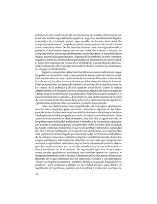pobreza es una combinación de características personales estimuladas por
contextos sociales especialmente negativos –tugurios, asentamientos ilegales,
conjuntos de vivienda social– que resulta en formas desviadas de
comportamiento social. Los pobres estarían en una especie de círculo vicioso
autorrenovado y eterno. Serían tanto las víctimas como los originadores de la
pobreza, adquiriendo temprano en sus vidas los valores y formas de
comportamiento que más probablemente causan la pobreza y transfiriéndolos
luego a las próximas generaciones. Algunos de los atributos de estos contextos
negativos serían las familias desorganizadas, un sentimiento de inferioridad,
el bajo valor asignado a la educación y al trabajo, la incapacidad de planificar
anticipadamente y de responder adecuadamente a los cambios de condiciones,
las drogas y el alcoholismo.
Según la concepción estructural la pobreza es una condición en la que
los pobres se encuentran como consecuencia de la operación del sistema social.
Este se entiende como una combinación de estructuras diferentes: la economía,
la vida social, la cultura y sus valores y prohibiciones, las ideas, la historia.
Estas proporcionan un marco de referencia donde se ubican explicaciones de
las causas de la pobreza y de sus aspectos específicos. Como se indicó
anteriormente, con frecuencia sólo se consideran algunas de estas estructuras,
y hasta muy recientemente el foco del análisis ha estado exclusivamente en el
funcionamiento de la economía. De acuerdo con ello, el crecimiento o la recesión
de la economía serían las causas de la reducción o el incremento de la pobreza
y permitirían explicar otras variaciones y características de ella.
Estas son definiciones muy simplificadas de conceptos obviamente
mucho más complejos, pero permiten vislumbrar algunas de las ideas
prevalecientes. Ambas posiciones han sido fuertemente criticadas por cientistas
y trabajadores sociales que participan en la vida de comunidades pobres. Estos
apuntan a una masa de evidencia empírica que describe a la gran mayoría de
los pobres como esforzados trabajadores y miembros de la sociedad, equipados
con valores y cualidades que no son diferentes de las del resto de la sociedad,
luchando contra las condiciones en que se encuentran y teniendo la capacidad
de crear e iniciar estrategias para superar esas condiciones. Los argumentos
más significativos han surgido precisamente de las definiciones cualitativas
de la pobreza como una condición compleja y multidimensional, donde los
rasgos patológicos anteriormente descritos no son más que componentes
menores y esporádicos. Asimismo, hay un fuerte consenso en cuanto a objetar
que las explicaciones estructurales puedan reducirse solamente al
funcionamiento de la economía. Se argumenta que hay otras causas
estructurales igualmente poderosas que pueden operar en conjunto o
independientemente de la economía. Diferentes sociedades tienen definiciones
distintas de lo que entienden por sus diferencias sociales y sus privilegios.
Tienen sus propios mecanismos –nombres, familias, educación, lenguaje, leyes,
políticas– para controlar y dirigir su movilidad social y para definir el
significado de la pobreza, quiénes son los pobres y cuáles son sus lugares.
42

 