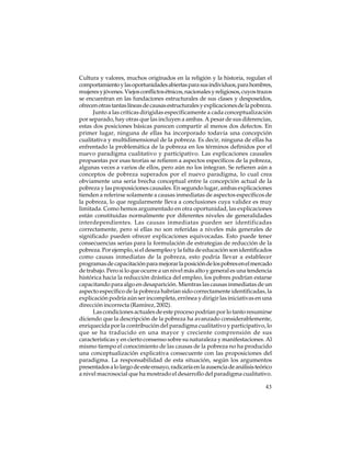 Cultura y valores, muchos originados en la religión y la historia, regulan el
comportamiento y las oportunidades abiertas para sus individuos, para hombres,
mujeres y jóvenes. Viejos conflictos étnicos, nacionales y religiosos, cuyos trazos
se encuentran en las fundaciones estructurales de sus clases y desposeídos,
ofrecen otras tantas líneas de causas estructurales y explicaciones de la pobreza.
Junto a las críticas dirigidas específicamente a cada conceptualización
por separado, hay otras que las incluyen a ambas. A pesar de sus diferencias,
estas dos posiciones básicas parecen compartir al menos dos defectos. En
primer lugar, ninguna de ellas ha incorporado todavía una concepción
cualitativa y multidimensional de la pobreza. Es decir, ninguna de ellas ha
enfrentado la problemática de la pobreza en los términos definidos por el
nuevo paradigma cualitativo y participativo. Las explicaciones causales
propuestas por esas teorías se refieren a aspectos específicos de la pobreza,
algunas veces a varios de ellos, pero aún no los integran. Se refieren aún a
conceptos de pobreza superados por el nuevo paradigma, lo cual crea
obviamente una seria brecha conceptual entre la concepción actual de la
pobreza y las proposiciones causales. En segundo lugar, ambas explicaciones
tienden a referirse solamente a causas inmediatas de aspectos específicos de
la pobreza, lo que regularmente lleva a conclusiones cuya validez es muy
limitada. Como hemos argumentado en otra oportunidad, las explicaciones
están constituidas normalmente por diferentes niveles de generalidades
interdependientes. Las causas inmediatas pueden ser identificadas
correctamente, pero si ellas no son referidas a niveles más generales de
significado pueden ofrecer explicaciones equivocadas. Esto puede tener
consecuencias serias para la formulación de estrategias de reducción de la
pobreza. Por ejemplo, si el desempleo y la falta de educación son identificados
como causas inmediatas de la pobreza, esto podría llevar a establecer
programas de capacitación para mejorar la posición de los pobres en el mercado
de trabajo. Pero si lo que ocurre a un nivel más alto y general es una tendencia
histórica hacia la reducción drástica del empleo, los pobres podrían estarse
capacitando para algo en desaparición. Mientras las causas inmediatas de un
aspecto específico de la pobreza habrían sido correctamente identificadas, la
explicación podría aún ser incompleta, errónea y dirigir las iniciativas en una
dirección incorrecta (Ramírez, 2002).
Las condiciones actuales de este proceso podrían por lo tanto resumirse
diciendo que la descripción de la pobreza ha avanzado considerablemente,
enriquecida por la contribución del paradigma cualitativo y participativo, lo
que se ha traducido en una mayor y creciente comprensión de sus
características y en cierto consenso sobre su naturaleza y manifestaciones. Al
mismo tiempo el conocimiento de las causas de la pobreza no ha producido
una conceptualización explicativa consecuente con las proposiciones del
paradigma. La responsabilidad de esta situación, según los argumentos
presentados a lo largo de este ensayo, radicaría en la ausencia de análisis teórico
a nivel macrosocial que ha mostrado el desarrollo del paradigma cualitativo.
43

 