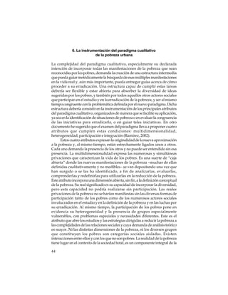 6. La instrumentación del paradigma cualitativo
de la pobreza urbana
La complejidad del paradigma cualitativo, especialmente su declarada
intención de incorporar todas las manifestaciones de la pobreza que sean
reconocidas por los pobres, demanda la creación de una estructura intermedia
que pueda guiar metódicamente la búsqueda de esas múltiples manifestaciones
en la vida real y, aún más importante, pueda entregar guías acerca de cómo
proceder a su erradicación. Una estructura capaz de cumplir estas tareas
debería ser flexible y estar abierta para absorber la diversidad de ideas
sugeridas por los pobres, y también por todos aquellos otros actores sociales
que participan en el estudio y en la erradicación de la pobreza, y ser al mismo
tiempo congruente con la problemática definida por el nuevo paradigma. Dicha
estructura debería consistir en la instrumentación de los principales atributos
del paradigma cualitativo, organizados de manera que se facilite su aplicación,
ya sea en la identificación de situaciones de pobreza o en evaluar la congruencia
de las iniciativas para erradicarla, o en guiar tales iniciativas. En otro
documento he sugerido que el examen del paradigma lleva a proponer cuatro
atributos que cumplen estas condiciones: multidimensionalidad,
heterogeneidad, participación e integración (Ramírez, 2002).
Estos cuatro atributos expresan la originalidad de la nueva aproximación
a la pobreza y, al mismo tiempo, están estrechamente ligados unos a otros.
Cada uno demanda la presencia de los otros y no puede ser entendido sin esa
presencia. La multidimensionalidad expresa las numerosas y simultáneas
privaciones que caracterizan la vida de los pobres. Es una suerte de “caja
abierta” donde las nuevas manifestaciones de la pobreza –muchas de ellas
definidas cualitativamente y no medibles– se van depositando una vez que
han surgido o se las ha identificado, a fin de analizarlas, evaluarlas,
comprenderlas y redefinirlas para utilizarlas en la reducción de la pobreza.
Este atributo incorpora una dimensión abierta, sin fin, a la definición conceptual
de la pobreza. Su real significado es su capacidad de incorporar la diversidad,
pero esta capacidad no podría realizarse sin participación. Las reales
privaciones de la pobreza no se harían manifiestas sin las diversas formas de
participación tanto de los pobres como de los numerosos actores sociales
involucrados en el estudio y en la definición de la pobreza y en las luchas por
su erradicación. Al mismo tiempo, la participación de los pobres pone en
evidencia su heterogeneidad y la presencia de grupos especialmente
vulnerables, con problemas especiales y necesidades diferentes. Este es el
atributo que abre los estudios y las estrategias dirigidas a reducir la pobreza a
las complejidades de las relaciones sociales y cuya demanda de análisis teórico
es mayor. Ni las distintas dimensiones de la pobreza, ni los diversos grupos
que constituyen los pobres son categorías sociales aisladas. Existen
interacciones entre ellos y con los que no son pobres. La realidad de la pobreza
tiene lugar en el contexto de la sociedad total, es un componente integral de la
44

 