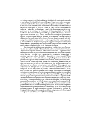 sociedad contemporánea. Su definición, su significado, la importancia asignada
a su erradicación y las iniciativas seguidas para lograrlo son todos temas que
conciernen a todos los ciudadanos, tanto a los pobres como a los no pobres.
Considerados en conjunto, estos cuatro atributos definen el carácter distintivo
del nuevo paradigma: la proposición de un conocimiento fluido sobre la
pobreza y sobre las medidas para erradicarla. Estos cuatro atributos se
proponen en la forma de un “marco de atributos cualitativos”, como la
fundación de una metodología flexible que podría adaptarse a distintas
operaciones (Ramírez, 2002). Podría, por ejemplo, definir principios rectores
para la formulación de políticas urbanas, de programas y proyectos cuyo
objetivo sea la erradicación de la pobreza. En otras situaciones podría definir
categorías analíticas para examinar y evaluar la pertinencia –o la congruencia
y afiliación teórica– de políticas, programas y proyectos ya existentes en el
mismo terreno. Igualmente podría proporcionar categorías de evaluación para
calificar los resultados e impactos de iniciativas similares.
La validez y la capacidad que un paradigma pueda poseer para iluminar
un área de estudios, como la pobreza urbana, deben pasar numerosas pruebas,
algunas teóricas y otras empíricas, antes de ser establecidas. Las proposiciones
de este ensayo están en parte basadas en una revisión de la literatura publicada
sobre el tema, y en parte en el examen de diez programas para reducir o
erradicar la pobreza urbana diseñados y ejecutados en varios países de África,
Asia y América Latina. El método adoptado para esos análisis fue
proporcionado por el “marco de atributos cualitativos” mencionado más arriba,
adaptado a las exigencias de ese trabajo. Los programas se examinaron de
acuerdo tanto con su coherencia teórica como con las formas en que los
atributos de la pobreza aparecían en sus prácticas. Esto requirió una
especificación más precisa de los cuatro atributos en términos de siete
categorías analíticas (véase el recuadro 1). La multidimensionalidad, al ser
confrontada con las limitadas herramientas y sistemas operativos del
urbanismo, se transformó en la categoría de multisectorialidad. La necesidad
de un foco más preciso en el análisis de la heterogeneidad de la pobreza de tal
manera que pudiera expresarse una urgencia universal llevó a especificar este
atributo en términos de sensibilidad de género. La participación, por su parte,
dio origen a tres categorías interrelacionadas: participación, entendida como
cualquier forma de intervención de los pobres en la definición o ejecución de
los programas; asociación, que indica la creación de estructuras relativamente
permanentes en que las comunidades pobres y otras instituciones comparten
responsabilidades, y otorgamiento de poder de decisión, lo que señalaría el
empoderamiento de las comunidades pobres. Finalmente, el atributo de
integración dio origen a dos categorías analíticas: integración a nivel municipal
e integración a nivel de la ciudad (Ramírez, 2002).

45

 