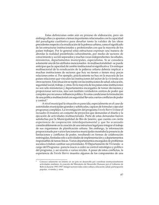 Estas definiciones están aún en proceso de elaboración, pero sin
embargo ellas ya apuntan a temas importantes relacionados con la capacidad
del paradigma cualitativo para desafiar tanto la validez de las ideas
precedentes respecto a la erradicación de la pobreza urbana, como el significado
de las estructuras institucionales y profesionales con que la mayoría de los
países trabajan. Por lo general estas estructuras expresan una manera de
abordar la realidad predefinida culturalmente, por medio de sectores de
conocimiento y acción separados y muchas veces independientes: facultades,
ministerios, departamentos municipales, especialistas. Si se considera
solamente uno de los atributos mencionados –la multisectorialidad– se puede
anticipar que la capacidad de cambio institucional es significativa. Un enfoque
multisectorial de la erradicación de la pobreza urbana debería implicar a
muchas instituciones de sectores que hoy no tienen o tienen muy pocas
relaciones entre sí. Por ejemplo, prácticamente no hay en la mayoría de los
países relaciones que vinculen las instituciones del sector de la vivienda con
otros sectores. Esta situación se repite con las instituciones de salud, educación,
seguridad social, trabajo, y otras. En la mayoría de los países estas instituciones
no son sólo ministerios y departamentos encargados de tomar decisiones y
proporcionar servicios, sino son también verdaderos centros de poder que
compiten por recursos e influencia política. En estas condiciones la formulación
de una política multisectorial con seguridad llevaría a serios conflictos de poder
y control.9
A nivel municipal la situación es parecida, especialmente en el caso de
autoridades municipales grandes y sofisticadas, capaces de formular y ejecutar
programas complejos. La investigación del programa Favela Bairro (véase el
recuadro 2) muestra un conjunto de proyectos que demandan el diseño y la
ejecución de actividades multisectoriales. Parte de estas demandas fueron
satisfechas por la Municipalidad de Rio de Janeiro, que cuenta con cierta
experiencia de cooperación interdepartamental y que ha avanzado
considerablemente en la creación de una estructura legal para integrar el trabajo
de sus organismos de planificación urbana. Sin embargo, la información
proporcionada por varios funcionarios municipales mostraba la presencia de
limitaciones y conflictos de poder, resultando en formas de colaboración
restringidas, limitadas sólo a actividades de implementación y a departamentos
responsables de tareas físicas. Varios departamentos encargados de problemas
sociales evitaban cambiar sus prioridades. El Departamento de Vivienda –a
cargo del Programa– parecía reacio a ceder su control estratégico y político
del programa, y así ocurría a varios niveles. A pesar de estos conflictos, la
experiencia de Favela Bairro muestra algunos de los componentes de una
9

Conozco solamente un intento en un país en desarrollo por coordinar institucionalmente
actividades similares: la creación del Ministerio de Desarrollo Humano por el Gobierno de
Bolivia durante 1993-1997. Integró sectores tales como cultura, educación, salud, participación
popular, vivienda y otros.

47

 