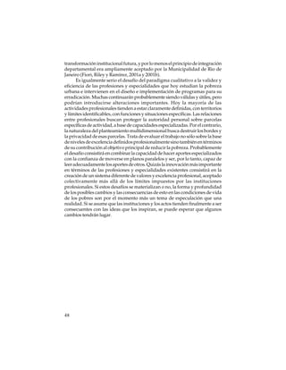 transformación institucional futura, y por lo menos el principio de integración
departamental era ampliamente aceptado por la Municipalidad de Rio de
Janeiro (Fiori, Riley y Ramírez, 2001a y 2001b).
Es igualmente serio el desafío del paradigma cualitativo a la validez y
eficiencia de las profesiones y especialidades que hoy estudian la pobreza
urbana e intervienen en el diseño e implementación de programas para su
erradicación. Muchas continuarán probablemente siendo válidas y útiles, pero
podrían introducirse alteraciones importantes. Hoy la mayoría de las
actividades profesionales tienden a estar claramente definidas, con territorios
y límites identificables, con funciones y situaciones específicas. Las relaciones
entre profesionales buscan proteger la autoridad personal sobre parcelas
específicas de actividad, a base de capacidades especializadas. Por el contrario,
la naturaleza del planteamiento multidimensional busca destruir los bordes y
la privacidad de esas parcelas. Trata de evaluar el trabajo no sólo sobre la base
de niveles de excelencia definidos profesionalmente sino también en términos
de su contribución al objetivo principal de reducir la pobreza. Probablemente
el desafío consistirá en combinar la capacidad de hacer aportes especializados
con la confianza de moverse en planos paralelos y ser, por lo tanto, capaz de
leer adecuadamente los aportes de otros. Quizás la innovación más importante
en términos de las profesiones y especialidades existentes consistirá en la
creación de un sistema diferente de valores y excelencia profesional, aceptado
colectivamente más allá de los límites impuestos por las instituciones
profesionales. Si estos desafíos se materializan o no, la forma y profundidad
de los posibles cambios y las consecuencias de esto en las condiciones de vida
de los pobres son por el momento más un tema de especulación que una
realidad. Si se asume que las instituciones y los actos tienden finalmente a ser
consecuentes con las ideas que los inspiran, se puede esperar que algunos
cambios tendrán lugar.

48

 