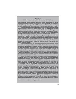 Recuadro 2
EL PROGRAMA FAVELA BAIRRO EN RIO DE JANEIRO, BRASIL

Las favelas han sido reconocidas desde hace mucho tiempo como una de las
manifestaciones más visibles de la pobreza y las desigualdades de Rio de Janeiro,
partes del paisaje urbano por más de 100 años, durante los cuales han sido objeto
de numerosos programas para su remoción o su asimilación a la trama urbana.
El programa Favela Bairro fue iniciado en 1994 por el Gobierno Municipal
de Rio de Janeiro y estaba aún en ejecución en 2000. En 1994 había 661 favelas
en la municipalidad, con aproximadamente 1 millón de habitantes. El Programa se
propuso el mejoramiento de las favelas de tamaño medio –500 a 2.500 hogares–
las que constituyen cerca de un tercio del total y cuentan con 60 % de la población
“favelada”. Otros programas atienden favelas más grandes y más pequeñas.
El concepto de pobreza adoptado por el Programa se aleja de concepciones
cuantitativas y refleja la compleja combinación de necesidades, privaciones
económicas, culturales, físicas y exclusión social que caracteriza las condiciones
de vida en las favelas. El objetivo del Programa es crear condiciones que permitan
a las favelas ser vistas como barrios normales de la ciudad. Es el programa
habitacional municipal de mayor escala, con mayores recursos y de más alto perfil
político en Rio de Janeiro.
Componentes básicos del Programa: instalación y mejoramiento de las
infraestructuras de agua potable y alcantarillado, iluminación pública y doméstica,
reforestación, apertura y pavimentación de calles, plazas y senderos, eliminación
de peligros naturales, construcción de viviendas nuevas para alojamientos
esenciales, instalación de sistemas para recoger residuos sólidos, iniciación de
regularización de la propiedad territorial, construcción y renovación de edificios a
ser utilizados como jardines infantiles, centros comunitarios, centros de capacitación
y generación de ingresos, construcción y operación de instalaciones deportivas y
de recreación, construcción de quioscos comerciales, construcción y operación
de centros de asistencia social urbana.
Uno de los rasgos más notable de Favela Bairro es su escala, expresada no
sólo en su tamaño y cantidad de proyectos sino también en su importancia y
complejidad. El Programa tiene un claro compromiso de enfrentar la pobreza, pero
su intención va más allá de mejorar las condiciones de vida de los favelados para
abarcar un objetivo de integración social al nivel de la ciudad en su conjunto. El
Programa ilustra el concepto de la ciudad como vehículo para la integración de
sus habitantes. Junto a la capacidad de Favela Bairro para realmente promover la
integración física y social de Rio de Janeiro, el Programa muestra una clara visión
de cómo debiera ser la ciudad y cómo el mejoramiento de las favelas puede
contribuir a esa visión. Tradicionalmente las favelas han sido vistas en Rio de
Janeiro como impactos negativos que afectan a la ciudad y su clase media. El
Programa es un esfuerzo por redefinir positivamente esas relaciones, cambiando
las percepciones económicas, sociales, culturales y geográficas que ambas partes
de la ciudad tienen de la otra parte. Promueve la idea de que no se pueden mejorar
las condiciones de pobreza, violencia, delincuencia y desempleo en la ciudad sin
mejorar las condiciones de las favelas. El Programa está obligando a la ciudad en
su conjunto a adoptar una posición en relación con el tema de las favelas y con
respecto a una política urbana que supone una gran cantidad de recursos públicos.
Fuente: J. Fiori y otros (2001); L. Riley y otros (2001).

49

 