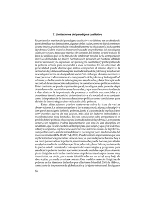 7. Limitaciones del paradigma cualitativo
Reconocer los méritos del paradigma cualitativo no debiera ser un obstáculo
para identificar sus limitaciones, algunas de las cuales, como se dijo al comienzo
de este ensayo, pueden reducir considerablemente su eficacia en la lucha contra
la pobreza. Cubrir todos los frentes en busca de los problemas del paradigma
cualitativo es una tarea que excede, obviamente, los límites de este trabajo. El
área de análisis que se ha tratado de establecer resulta de la comparación
entre las demandas del marco normativo en gestación de políticas urbanas
antes examinado y la capacidad del paradigma cualitativo y participativo de
la pobreza urbana para responder a esas demandas. En un alto nivel de
generalidad puede decirse que ambos comparten el mismo objetivo: la
definición de políticas urbanas para la erradicación de la pobreza y la reducción
de cualquier forma de desigualdad social. Sin embargo, el marco normativo
incorpora macrodimensiones a la comprensión de la pobreza y la desigualdad
urbanas y a la discusión de estrategias para erradicarlas, y hace hincapié en la
necesidad de teorías sociales adecuadas y de consideraciones políticas realistas.
Por el contrario, se puede argumentar que el paradigma, en la presente etapa
de su desarrollo, no satisface esas demandas, y que manifiesta una tendencia
a desvalorizar la importancia de procesos y análisis macrosociales y a
desestimar tanto la necesidad de teoría relativa a la sociedad en su conjunto
como la importancia de las consideraciones políticas como condiciones para
el éxito de las estrategias de erradicación de la pobreza.
Estas afirmaciones pueden sostenerse sobre la base de varias
observaciones. La primera se refiere a la ya mencionada riqueza descriptiva
con que el paradigma define la pobreza, junto a la ausencia de explicaciones
convincentes acerca de sus causas, más allá de factores inmediatos a
manifestaciones muy limitadas. En esas condiciones cabe preguntarse si es
posible definir políticas eficaces para la erradicación de la pobreza. La respuesta
debería ser negativa. Podría argumentarse que esta es una disciplina en
desarrollo, que es sólo cuestión de tiempo para que surjan, y que, por lo demás,
están ya surgiendo, explicaciones convincentes sobre las causas de la pobreza,
compatibles con la sofisticación del nuevo paradigma y con las demandas del
marco normativo (UN-HABITAT, 2001). Puede también argumentarse que una
explicación teórica general no viene al caso, ya que nada puede hacerse hoy a
ese nivel para erradicar la pobreza, mientras mucho puede hacerse para aliviar
sus efectos mediante medidas específicas y de corto plazo. Esto es precisamente
lo que ha estado ocurriendo: la mayoría de las estrategias y programas para
erradicar la pobreza tienden a ser colecciones de medidas específicas de corto
plazo dirigidas a aliviar las condiciones de pobreza creadas por causas muy
inmediatas, es decir, por causas identificadas en un nivel muy bajo de
abstracción, partes de un microcontexto. Esas medidas no están dirigidas a la
pobreza en los términos definidos por el Informe Mundial 2001 de Hábitat,
como parte de los procesos de globalización y de ajuste estructural. En algunos
50

 