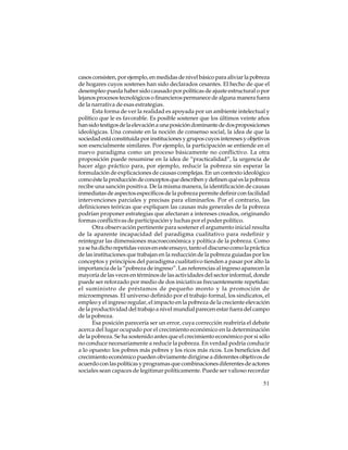 casos consisten, por ejemplo, en medidas de nivel básico para aliviar la pobreza
de hogares cuyos sostenes han sido declarados cesantes. El hecho de que el
desempleo pueda haber sido causado por políticas de ajuste estructural o por
lejanos procesos tecnológicos o financieros permanece de alguna manera fuera
de la narrativa de esas estrategias.
Esta forma de ver la realidad es apoyada por un ambiente intelectual y
político que le es favorable. Es posible sostener que los últimos veinte años
han sido testigos de la elevación a una posición dominante de dos proposiciones
ideológicas. Una consiste en la noción de consenso social, la idea de que la
sociedad está constituida por instituciones y grupos cuyos intereses y objetivos
son esencialmente similares. Por ejemplo, la participación se entiende en el
nuevo paradigma como un proceso básicamente no conflictivo. La otra
proposición puede resumirse en la idea de “practicalidad”, la urgencia de
hacer algo práctico para, por ejemplo, reducir la pobreza sin esperar la
formulación de explicaciones de causas complejas. En un contexto ideológico
como éste la producción de conceptos que describen y definen qué es la pobreza
recibe una sanción positiva. De la misma manera, la identificación de causas
inmediatas de aspectos específicos de la pobreza permite definir con facilidad
intervenciones parciales y precisas para eliminarlos. Por el contrario, las
definiciones teóricas que expliquen las causas más generales de la pobreza
podrían proponer estrategias que afectaran a intereses creados, originando
formas conflictivas de participación y luchas por el poder político.
Otra observación pertinente para sostener el argumento inicial resulta
de la aparente incapacidad del paradigma cualitativo para redefinir y
reintegrar las dimensiones macroeconómica y política de la pobreza. Como
ya se ha dicho repetidas veces en este ensayo, tanto el discurso como la práctica
de las instituciones que trabajan en la reducción de la pobreza guiadas por los
conceptos y principios del paradigma cualitativo tienden a pasar por alto la
importancia de la “pobreza de ingreso”. Las referencias al ingreso aparecen la
mayoría de las veces en términos de las actividades del sector informal, donde
puede ser reforzado por medio de dos iniciativas frecuentemente repetidas:
el suministro de préstamos de pequeño monto y la promoción de
microempresas. El universo definido por el trabajo formal, los sindicatos, el
empleo y el ingreso regular, el impacto en la pobreza de la creciente elevación
de la productividad del trabajo a nivel mundial parecen estar fuera del campo
de la pobreza.
Esa posición parecería ser un error, cuya corrección reabriría el debate
acerca del lugar ocupado por el crecimiento económico en la determinación
de la pobreza. Se ha sostenido antes que el crecimiento económico por si sólo
no conduce necesariamente a reducir la pobreza. En verdad podría conducir
a lo opuesto: los pobres más pobres y los ricos más ricos. Los beneficios del
crecimiento económico pueden obviamente dirigirse a diferentes objetivos de
acuerdo con las políticas y programas que combinaciones diferentes de actores
sociales sean capaces de legitimar políticamente. Puede ser valioso recordar
51

 