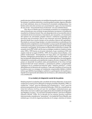 puede atacarse exclusivamente con medidas de pequeña escala ni con agrandar
las mismas. La pobreza afecta hoy a muchos grupos sociales, algunos ubicados
en el lado informal, otros en el formal de la sociedad contemporánea. Los
límites entre estos dos sectores son crecientemente vagos y los movimientos
de uno al otro –mayormente hacia el informal– son una realidad diaria.
Hoy día es evidente que el crecimiento económico es acompañado en
todo el mundo por una creciente incapacidad para incorporar a la población
mundial en el sistema formal. Hay una desproporción ya reconocida entre el
crecimiento de las inversiones y el producto, por una parte, y el crecimiento
del número de actividades (empleo directo e indirecto) requeridas para
movilizar esas inversiones. Esta es una situación universal, identificada y
descrita desde hace mucho tiempo en los estudios clásicos del capitalismo.
Ha estado en curso por largo tiempo y en estos momentos es acelerada por los
estímulos de la competencia a nivel mundial. La mayor parte del empleo formal
e informal en los países avanzados es no regulado, de tiempo parcial, de trabajo
ocasional y mal pagado. En los países en desarrollo la situación es similar. De
acuerdo con la OIT, el 84% de los nuevos trabajos creados en América Latina
entre 1990 y 1995 fueron en el sector informal, el que constituía el 54% del
empleo total de la región (CEPAL, 1997). En los países desarrollados, a los
pobres tradicionales –desempleados de largo plazo con seguridad social
mínima, trabajadores pensionados de avanzada edad y otros similares– se
han incorporado últimamente olas de nuevos desempleados y los mal pagados
trabajadores ocasionales, principalmente mujeres, jóvenes y migrantes. En los
países en desarrollo los pobres están principalmente en las áreas de baja
productividad del sector informal, y permanecen pobres a perpetuidad,
cualquiera sea la cantidad de historias sobre “mejores prácticas” y éxitos
difundidas por la literatura de la pobreza. Todo esto constituye el universo de
la pobreza, pero no consigue ser totalmente comprendido debido al déficit
teórico que debilita el paradigma cualitativo y participativo de la pobreza, e
impide la incorporación del análisis de nivel macro y de la dimensión política
a su constitución.
8. La ciudad y la integración social de los pobres
Históricamente la ciudad ha sido concebida de formas diferentes: el aire de la
ciudad fue la esencia de la libertad en tiempos feudales (Southall, 1998). La
ciudad fue “virtud” para los filósofos de la Ilustración y “vicio” para los
primeros pensadores de la era industrial (Schorske, 1963); fue considerada un
crisol de culturas (melting pot) por los sociólogos norteamericanos que
observaban una nueva cultura que surgía de las olas mundiales de inmigrantes
que llegaban a su país, y “la cuna de la sociedad moderna” para los ecologistas
urbanos (Wirth, 1938). En la década de los setenta muchos expertos
internacionales consideraron “parasitaria” a la ciudad del Tercer Mundo, una
entidad que vivía de la riqueza producida en el campo, mientras al mismo
53

 