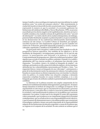 tiempo Castells y otros sociólogos de inspiración marxista definían la ciudad
moderna como “un centro de consumo colectivo”. Más recientemente, la
ciudad del mundo en desarrollo ha sido caracterizada como “fragmentada”,
expresando la manera en que la sociedad y la economía gestionan las
limitaciones del subdesarrollo (Balbo y Navez-Bouchanine, 1995), un proceso
exacerbado por los efectos negativos de la globalización, mientras un nuevo
Castells considera a las ciudades exitosas de la globalización como “una red
de información”. La visión colectiva de la ciudad contemporánea, sin embargo,
pareciera haber finalmente aceptado su potencial positivo, lo que se manifiesta
en las declaraciones de las conferencias internacionales mencionadas al
comienzo de este ensayo. La Cumbre Urbana en Estambul, por ejemplo,
suscribió el punto de vista ampliamente aceptado de que las ciudades son
centros de civilización, generando desarrollo económico y social y avances
culturales, espirituales y científicos (UN-HABITAT, 2001).
En gran parte estos conceptos y calificaciones han resultado no sólo de
perspectivas teóricas específicas, sino también de los objetivos y de los
resultados de búsquedas e investigaciones particulares. En el caso de este
ensayo, la preocupación está enfocada a la pobreza y la ciudad.
Consecuentemente las preguntas son: ¿Qué es la ciudad para los pobres? ¿Qué
significa que en todo el mundo los pobres continúen viniendo a la ciudad y
quedándose allí? Las ciencias sociales y el urbanismo han ofrecido varias
respuestas: “Los pobres vienen a la ciudad en búsqueda de empleo”, sin
embargo, permanecen en ella a pesar de la falta de empleos y de las amenazas
definidas por las vulnerabilidades mencionadas por Wratten y Amis. “Los
migrantes étnicos vienen en búsqueda de una vida mejor” y permanecen a
pesar de la discriminación racial y las amenazas de violencia. Las explicaciones
basadas en causas únicas no ofrecen respuestas muy convincentes. La relación
entre los pobres y la ciudad define una situación compleja y demanda
respuestas complejas basadas en causas también complejas, y es a esta
búsqueda que el marco de atributos cualitativos presentado previamente puede
contribuir.
La literatura de la pobreza muestra una amplia comprensión de los
atributos de multidimensionalidad, heterogeneidad y participación. Al mismo
tiempo desestima el atributo de integración o es ambigua al respecto. Se ha
argumentado en este ensayo que la concentración en situaciones y procesos
de escala menor y corto plazo lleva a aislar la causa de los pobres del resto de
la sociedad y está transformando la pobreza en un problema que concierne
solamente a los pobres. Contra esto se ha dirigido el centro del argumento
crítico presentado: que la pobreza es un componente integral de la sociedad
contemporánea, que su erradicación es una responsabilidad social colectiva,
y que la ausencia de dimensiones macro y de análisis político que caracterizan
el paradigma cualitativo tienen una parte importante de la responsabilidad
respecto de las limitaciones de éste para responder a causas de la pobreza que
se originan en el conjunto de la sociedad. En este contexto se sostiene que el
54

 