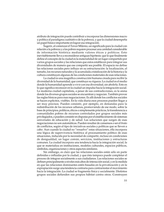 atributo de integración puede contribuir a incorporar las dimensiones macro
y política al paradigma cualitativo de la pobreza, y que la ciudad desempeña
un papel básico importante en lograr esa integración.
Sugerir, al comenzar el Tercer Milenio, un significado para la ciudad con
relación a la pobreza y a los pobres requiere procesar una cantidad considerable
de información histórica mediante valores éticos y políticos. Esto
inevitablemente lleva a reconsiderar antiguas hipótesis: que lo que finalmente
define el concepto de la ciudad es la materialidad de un lugar compartido por
varios grupos sociales y las relaciones que estos establecen para integrar sus
diversidades de manera que ese compartir sea posible. El espacio no define
las relaciones sociales pero influye en su estructuración: la localización, el
tamaño, los recursos naturales y la acumulada cristalización de la historia y la
cultura constituyen algunas de las condiciones materiales de esas relaciones.
La ciudad es una magnífica construcción humana creada para recibir la
diversidad de la humanidad, que constituye su riqueza. La ciudad es el medio
donde la humanidad aprende a vivir con esa diversidad, sin abolirla. Esto es
lo que significa reconocer en la ciudad un impulso hacia la integración social.
La moderna ciudad capitalista, a pesar de sus contradicciones, es la arena
donde los diversos grupos sociales se encuentran y negocian. También provee
las reglas básicas para esas negociaciones. Es allí donde los conflictos sociales
se hacen explícitos, visibles. En la vida diaria esos procesos pueden llegar a
ser muy precisos. Pueden consistir, por ejemplo, en demandas para la
redistribución de los recursos urbanos, promoviendo de ese modo, sobre la
base de principios, políticos, éticos o simplemente prácticos, la transferencia a
comunidades pobres de recursos controlados por grupos sociales más
privilegiados, o pueden consistir en disputas por el establecimiento de sistemas
universales de educación y de salud. Las soluciones que surgen de esas
negociaciones no son automáticas. Pueden resultar de consensos o ser el fruto
de conflictos, según el tipo de iniciativas sociales y políticas que se lleven a
cabo. Aun cuando la ciudad no “resuelve” estas situaciones, ella incorpora
una lógica de supervivencia histórica al procesamiento político de esas
situaciones, inducida por la necesidad de compartir, incluso en condiciones
de desigualdad, un lugar común, servicios, instituciones y estructuras
comunes. La ciudad incorpora una tendencia hacia la integración social, la
que se materializa en instituciones, modelos culturales, espacios públicos,
símbolos, organizaciones y otros aspectos similares.
Sin embargo, es claro que las relaciones sociales están sólo en parte
definidas o influidas por la ciudad, y que ésta tampoco puede completar el
proceso de integrar socialmente a sus ciudadanos. Las relaciones sociales se
definen principalmente a niveles más altos de interacción social, y en la medida
en que las relaciones dominantes estén basadas en la privatización y en la
expropiación surge una tendencia contraria para contrarrestar el movimiento
hacia la integración. La ciudad se fragmenta física y socialmente. Distintos
grupos sociales defienden sus propios hábitat contra otros. Construyen
55

 