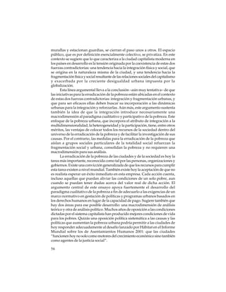 murallas y estacionan guardias, se cierran el paso unos a otros. El espacio
público, que es por definición esencialmente colectivo, se privatiza. En este
contexto se sugiere que lo que caracteriza a la ciudad capitalista moderna en
los países en desarrollo es la tensión originada por la coexistencia de estas dos
fuerzas contradictorias: una tendencia hacia la integración física y social, que
se origina en la naturaleza misma de la ciudad, y una tendencia hacia la
fragmentación física y social resultante de las relaciones sociales del capitalismo
y exacerbada por la creciente desigualdad urbana impuesta por la
globalización.
Esta línea argumental lleva a la conclusión –aún muy tentativa– de que
las iniciativas para la erradicación de la pobreza están ubicadas en el contexto
de estas dos fuerzas contradictorias: integración y fragmentación urbanas, y
que para ser eficaces ellas deben buscar su incorporación a las dinámicas
urbanas para la integración y reforzarlas. Aún más, este argumento sustenta
también la idea de que la integración introduce necesariamente una
macrodimensión al paradigma cualitativo y participativo de la pobreza. Este
enfoque de la pobreza urbana, que incorpora el atributo de integración a la
multidimensionalidad, la heterogeneidad y la participación, tiene, entre otros
méritos, las ventajas de colocar todos los recursos de la sociedad dentro del
universo de la erradicación de la pobreza y de facilitar la investigación de sus
causas. Por el contrario, las medidas para la erradicación de la pobreza que
aíslan a grupos sociales particulares de la totalidad social refuerzan la
fragmentación social y urbana, consolidan la pobreza y no requieren una
macrodimensión para sus análisis.
La erradicación de la pobreza de las ciudades y de la sociedad es hoy la
tarea más importante, reconocida como tal por las personas, organizaciones y
gobiernos. Existe una convicción generalizada de que los recursos para cumplir
esta tarea existen a nivel mundial. También existe hoy la aceptación de que no
es realista esperar un éxito inmediato en esta empresa. Cada acción cuenta,
incluso aquellas que puedan aliviar las condiciones de un solo pobre, aun
cuando se puedan tener dudas acerca del valor real de dicha acción. El
argumento central de este ensayo apoya fuertemente el desarrollo del
paradigma cualitativo de la pobreza a fin de adecuarlo a las exigencias de un
marco normativo en gestación de políticas y programas urbanos basados en
los derechos humanos en lugar de la capacidad de pago. Sugiere también que
hay dos áreas para ese posible desarrollo: una macrodimensión de análisis
teórico y otra de análisis político. Muchos años de oposición a las condiciones
dictadas por el sistema capitalista han producido mejores condiciones de vida
para los pobres. Quizás una oposición política sistemática a las causas y las
políticas que aumentan la pobreza urbana podría permitir a las ciudades de
hoy responder adecuadamente al desafío lanzado por Hábitat en el Informe
Mundial sobre los de Asentamientos Humanos 2001: que las ciudades
“funcionen hoy no solo como motores del crecimiento económico sino también
como agentes de la justicia social”.
56

 