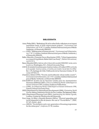 BIBLIOGRAFÍA
Amis, Philip (2001), “Rethinking UK aid in urban India: reflections on an impact
assessment study of slum improvement projects”, Environment and
Urbanization, vol. 13, Nº 1, Londres, Instituto Internacional para el Medio
Ambiente y el Desarrollo (IIMAD).
(1995), “Making sense of human poverty”, Environment and Urbanization,
vol. 7, Nº 1, Londres, Instituto Internacional para el Medio Ambiente y
el Desarrollo (IIMAD).
Balbo, Marcello y Françoise Navez-Bouchanine (1995), “Urban fragmentation
as a research hypothesis: Rabat-Salé Case Study”, Habitat International,
vol.19, Nº 4.
Banco Mundial (2001), Informe sobre el desarrollo mundial 2000/2001: lucha contra
la pobreza, Washington, D.C., Oxford University Press.
CEPAL (Comisión Económica para América Latina y el Caribe) (1997), La brecha
de la equidad: América Latina, el Caribe y la Cumbre Social (LC/G.1954/
Rev.1-P), Santiago de Chile. Publicación de las Naciones Unidas, Nº de
venta: S.97.II.G.11.
Chambers, Robert (1995), “Poverty and livelihoods: whose reality counts?”,
Environment and Urbanization, vol. 7, Nº 1, Londres, Instituto Internacional
para el Medio Ambiente y el Desarrollo (IIMAD).
UN-HABITAT (Centro de las Naciones Unidas para los Asentamientos
Humanos (Hábitat)) (2001), Cities in a Globalizing World. Global Report on
Human Settlement 2001, Londres, Earthscan Publications.
(1996), An Urbanizing World. Global Report on Human Settlements 1996,
Oxford, Oxford University Press.
DFID (Department For International Development) (2000), Eliminating World
Poverty: Making Globalisation Work for the Poor, Londres, The Stationary Office.
DPU (Department Planning Unit) (2001), Implementing the Habitat Agenda,
Londres, Unidad de Planificación del Desarrollo.
Fiori, Jorge, Liz Riley y Ronaldo Ramírez (2001a), “Physical upgrading and
social integration in Rio de Janeiro: the case of “Favela Bairro””, DISP,
Nº 147, Zurich , abril.
(2001b), “Favela Bairro and a new generation of housing programmes
for the urban poor”, Geoforum, Nº 32, Londres.
57

 