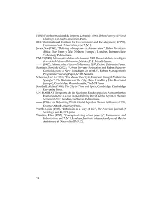 FIPU (Foro Internacional de Pobreza Urbana) (1996), Urban Poverty: A World
Challenge. The Recife Declaration, París.
IIED (International Institute for Environment and Development) (1995),
Environment and Urbanization, vol. 7, Nº 1 .
Jones, Sue (1999), “Defining urban poverty. An overview”, Urban Poverty in
Africa, Sue Jones y Nici Nelson (comps.), Londres, Intermediate
Technology Publications.
PNUD (2001), Informe sobre el desarrollo humano, 2001. Poner el adelanto tecnológico
al servicio del desarrollo humano, México, D.F., Mundi-Prensa.
(1997), Informe sobre el desarrollo humano, 1997, Oxford University Press.
Ramírez, Ronaldo (2002), “Urban Poverty Reduction and Urban Security
Consolidation: a New Paradigm at Work?”, Urban Management
Programme Working Paper, Nº 20, Nairobi.
Schorske, Carl E. (1963), “The idea of the city in European thought: Voltaire to
Spengler”, The Historian and the City, Oscar Handlin y John Burchard
(comps.), Cambridge, Massachusetts, The MIT Press.
Southall, Aidan (1998), The City in Time and Space, Cambridge, Cambridge
University Press.
UN-HABITAT (Programa de las Naciones Unidas para los Asentamientos
Humanos) (2001), Cities in a Globalizing World. Global Report on Human
Settlement 2001, Londres, Earthscan Publications.
(1996), An Urbanizing World. Global Report on Human Settlements 1996,
Oxford, Oxford University Press.
Wirth, Louis (1938), “Urbanism as a way of life”, The American Journal of
Sociology, vol. 44, Nº 1, julio.
Wratten, Ellen (1995), “Conceptualizing urban poverty”, Environment and
Urbanization, vol. 7, Nº 1, Londres, Instituto Internacional para el Medio
Ambiente y el Desarrollo (IIMAD).

58

 