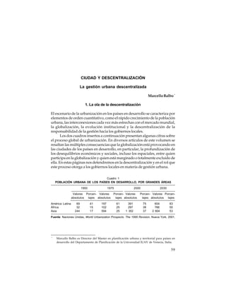 CIUDAD Y DESCENTRALIZACIÓN
La gestión urbana descentralizada
Marcello Balbo *
1. La ola de la descentralización
El escenario de la urbanización en los países en desarrollo se caracteriza por
elementos de orden cuantitativo, como el rápido crecimiento de la población
urbana, las interconexiones cada vez más estrechas con el mercado mundial,
la globalización, la evolución institucional y la descentralización de la
responsabilidad de la gestión hacia los gobiernos locales.
Los dos cuadros insertos a continuación presentan algunas cifras sobre
el proceso global de urbanización. En diversos artículos de este volumen se
resaltan las múltiples consecuencias que la globalización está provocando en
las ciudades de los países en desarrollo, en particular, la profundización de
los desequilibrios económicos y sociales, incluso los espaciales, entre quien
participa en la globalización y quien está marginado o totalmente excluido de
ella. En estas páginas nos detendremos en la descentralización y en el rol que
este proceso otorga a los gobiernos locales en materia de gestión urbana.
Cuadro 1
POBLACIÓN URBANA DE LOS PAÍSES EN DESARROLLO, POR GRANDES ÁREAS
1950

1975

2000

Valores Porcen- Valores Porcen- Valores
absolutos tajes absolutos
tajes absolutos
América Latina
África
Asia

69
32
244

41
15
17

197
102
594

61
25
25

391
297
1 352

2030

Porcen- Valores Porcentajes absolutos tajes
75
38
37

604
766
2 604

83
55
53

Fuente: Naciones Unidas, World Urbanization Prospects. The 1999 Revision, Nueva York, 2001.

*

Marcello Balbo es Director del Master en planificación urbana y territorial para países en
desarrollo del Departamento de Planificación de la Universidad IUAV de Venecia, Italia.

59

 