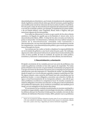 descentralizados en el territorio y, por lo tanto, la transferencia de competencias
desde el gobierno central al local, antes que sólo de funciones, puede significar
una modificación real de las relaciones de fuerza entre el centro y la periferia.
Por otra parte, el tipo de descentralización depende del ordenamiento estatal:
si se trata de un Estado unitario, por ejemplo, la totalidad de los países árabes,
o de un Estado federal, como Argentina, Brasil, India o Nigeria, sólo por
mencionar algunos de los más grandes.
Con todas las diferencias, lo cierto es que a partir de los años ochenta
asistimos a la llegada de aquello que se ha llamado el «tercer ciclo» de la
descentralización (Stren, 2002). A mitad de los años noventa casi todos los
países en desarrollo,2 de dimensiones y latitudes diversas, habían tomado el
camino de la descentralización, entendida como transmisión o
desconcentración, con una marcada tendencia hacia una transferencia real de
las competencias, a una descentralización política, que es en lo que haremos
mayor hincapié en el texto.
Las razones por las cuales se tiende a desplazar la responsabilidad de
un nivel estatal de gobierno a uno local varían de país a país. Sin embargo,
algunas de orden estructural indicaron el camino hacia la descentralización
como el único posible. Se trata en realidad, de razones de orden político,
económico y funcional. Comenzaremos con estas últimas, las más técnicas.
2. Descentralización y urbanización
El rápido crecimiento de las ciudades provocó una serie de problemas a los
cuales los gobiernos centrales no han sido capaces de responder. Por todas
partes el Estado se ha movido con gran lentitud, mostrándose sin preparación
e incapaz de tomar las decisiones necesarias para acompañar los procesos de
urbanización, para dar respuesta a la “demanda de ciudad” de quien llegaba
desde el campo o ya vivía en ella pero aspiraba a mejores condiciones de vida.
De alguna manera, estas carencias del Estado han sido remediadas por los
gobiernos locales –a veces obligados a encontrar una solución a la falta de
agua o al mal funcionamiento de los transportes urbanos–, más allá de que
estos problemas excedieran la competencia local. En muchas ocasiones se
sintieron obligados a encontrar una solución, no sólo para evitar el sufrimiento
de la población interesada y de la ciudad en su totalidad, sino también por el
riesgo a no ser reelegidos en las futuras elecciones.
El crecimiento de las ciudades transformadas en enormes metrópolis o
verdaderas megaciudades, según la terminología introducida y codificada en
los últimos años por las Naciones Unidas para las ciudades con más de diez
millones de habitantes (Naciones Unidas, 2001), planteó nuevos problemas
2

Según una investigación del Banco Mundial, 63 países sobre 75 con una población superior
a los cinco millones de habitantes. Desde entonces dicho número ha aumentado, dejando
fuera sólo a países como Iraq o Afganistán por motivos fácilmente imaginables.

61

 