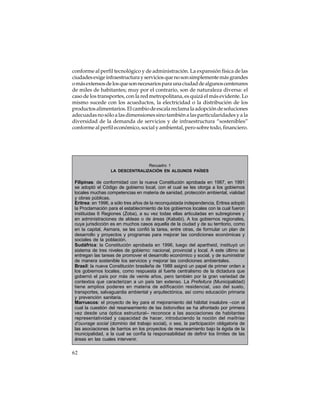 conforme al perfil tecnológico y de administración. La expansión física de las
ciudades exige infraestructura y servicios que no son simplemente más grandes
o más extensos de los que son necesarios para una ciudad de algunos centenares
de miles de habitantes; muy por el contrario, son de naturaleza diversa: el
caso de los transportes, con la red metropolitana, es quizá el más evidente. Lo
mismo sucede con los acueductos, la electricidad o la distribución de los
productos alimentarios. El cambio de escala reclama la adopción de soluciones
adecuadas no sólo a las dimensiones sino también a las particularidades y a la
diversidad de la demanda de servicios y de infraestructura “sostenibles”
conforme al perfil económico, social y ambiental, pero sobre todo, financiero.

Recuadro 1
LA DESCENTRALIZACIÓN EN ALGUNOS PAÍSES

Filipinas: de conformidad con la nueva Constitución aprobada en 1987, en 1991
se adoptó el Código de gobierno local, con el cual se les otorga a los gobiernos
locales muchas competencias en materia de sanidad, protección ambiental, vialidad
y obras públicas.
Eritrea: en 1996, a sólo tres años de la reconquistada independencia, Eritrea adoptó
la Proclamación para el establecimiento de los gobiernos locales con la cual fueron
instituidas 6 Regiones (Zoba), a su vez todas ellas articuladas en subregiones y
en administraciones de aldeas o de áreas (Kababi). A los gobiernos regionales,
cuya jurisdicción es en muchos casos aquella de la ciudad y de su territorio, como
en la capital, Asmara, se les confió la tarea, entre otras, de formular un plan de
desarrollo y proyectos y programas para mejorar las condiciones económicas y
sociales de la población.
Sudáfrica: la Constitución aprobada en 1996, luego del apartheid, instituyó un
sistema de tres niveles de gobierno: nacional, provincial y local. A este último se
entregan las tareas de promover el desarrollo económico y social, y de suministrar
de manera sostenible los servicios y mejorar las condiciones ambientales.
Brasil: la nueva Constitución brasileña de 1988 asignó un papel de primer orden a
los gobiernos locales, como respuesta al fuerte centralismo de la dictadura que
gobernó el país por más de veinte años, pero también por la gran variedad de
contextos que caracterizan a un país tan extenso. La Prefeitura (Municipalidad)
tiene amplios poderes en materia de edificación residencial, uso del suelo,
transportes, salvaguardia ambiental y arquitectónica, así como educación primaria
y prevención sanitaria.
Marruecos: el proyecto de ley para el mejoramiento del hábitat insalubre –con el
cual la cuestión del resaneamiento de las bidonvilles se ha afrontado por primera
vez desde una óptica estructural– reconoce a las asociaciones de habitantes
representatividad y capacidad de hacer, introduciendo la noción del maîtrise
d’ouvrage social (dominio del trabajo social), o sea, la participación obligatoria de
las asociaciones de barrios en los proyectos de resaneamiento bajo la égida de la
municipalidad, a la cual se confía la responsabilidad de definir los límites de las
áreas en las cuales intervenir.

62

 