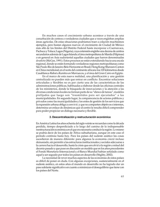 En muchos casos el crecimiento urbano acontece a través de una
conurbación de centros o verdaderas ciudades que a veces engloban amplias
áreas agrícolas. De estas situaciones podríamos traer a colación muchísimos
ejemplos, pero bastan algunos nuevos: el crecimiento de Ciudad de México
más allá de los límites del Distrito Federal hasta incorporar a Cuernavaca,
Pachuca y Toluca; Lagos (Nigeria), cuya extensión engloba una decena de centros
secundarios además de Lagos Islands; el área metropolitana de Manila (Filipinas)
o en general en Asia sudoriental aquellas ciudades que fueron denominadas
desakota (McGee, 1991). Estos procesos se están extendiendo hacia una escala
regional, donde se están formando verdaderas regiones metropolitanas como
São Paulo-Rio de Janeiro-Belo Horizonte en Brasil; Hong Kong-Shenzen-Canton
en China meridional; en el norte del continente africano los 120 kilómetros desde
Casablanca-Rabat a Kenitra en Marruecos, y el área del Gran Cairo en Egipto.
En el marco de esta nueva realidad, una planificación y una gestión
centralizada no pueden más que entrar en conflicto. Encontrar soluciones
articuladas y flexibles no es por cierto una de las características de las
administraciones públicas, habituadas a elaborar desde las oficinas centrales
de los ministerios, donde la búsqueda de innovaciones y la atención a las
diversas condiciones locales no forman parte de su “elenco de tareas”, modelos
prefijados que luego son “trasmitidos para ser ejecutados” a las
municipalidades. En segundo lugar, la comparecencia de actores públicos y
privados como las municipalidades y los entes de gestión de los servicios que
la expansión urbana obliga a convivir, y que no comparten objetivos e intereses,
determina un enlace de dinámicas que al centro le resulta difícil comprender
para poder propiciar un diálogo necesario y flexible.
3. Descentralización y restructuración económica
En América Latina los años ochenta del siglo veinte se recuerdan como la década
perdida, tiempo desperdiciado a lo largo del camino de la indispensable
reestructuración económica en el que era necesario conducir la región. Lo mismo
se podría decir de los países de África subsahariana, aunque en este caso el
período continúa hasta hoy. Para los países del sudeste asiático las cosas
sucedieron de manera diferente: para algunos la economía creció incluso
demasiado, sin permitir a las estructuras institucionales y sociales adecuarse a
la carrera hacia el desarrollo, hasta la crisis que envolvió a la región a mitad del
decenio pasado y que puso en discusión un modelo que en los años precedentes
el Fondo Monetario Internacional y el Banco Mundial habían señalado como
aquel a ser seguido por todos los países en desarrollo (Stiglitz, 2002).
La necesidad de rever muchos aspectos de las economías de estos países
es difícil de poner en duda. Con algunas excepciones, sustancialmente en el
sudeste asiático, en estos años el mundo en desarrollo no ha logrado dar un
paso adelante significativo en cuanto a minimizar el desequilibrio que tiene con
los países del Norte.
63

 