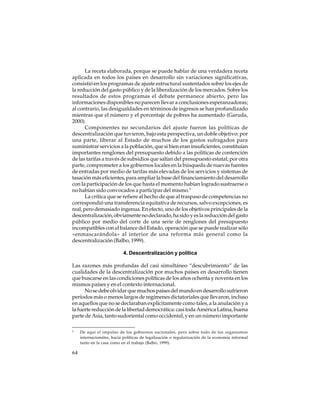 La receta elaborada, porque se puede hablar de una verdadera receta
aplicada en todos los países en desarrollo sin variaciones significativas,
consistió en los programas de ajuste estructural sustentados sobre los ejes de
la reducción del gasto público y de la liberalización de los mercados. Sobre los
resultados de estos programas el debate permanece abierto, pero las
informaciones disponibles no parecen llevar a conclusiones esperanzadoras;
al contrario, las desigualdades en términos de ingresos se han profundizado
mientras que el número y el porcentaje de pobres ha aumentado (Garuda,
2000).
Componentes no secundarios del ajuste fueron las políticas de
descentralización que tuvieron, bajo esta perspectiva, un doble objetivo: por
una parte, liberar al Estado de muchos de los gastos sufragados para
suministrar servicios a la población, que si bien eran insuficientes, constituían
importantes renglones del presupuesto debido a las políticas de contención
de las tarifas a través de subsidios que salían del presupuesto estatal; por otra
parte, comprometer a los gobiernos locales en la búsqueda de nuevas fuentes
de entradas por medio de tarifas más elevadas de los servicios y sistemas de
tasación más eficientes, para ampliar la base del financiamiento del desarrollo
con la participación de los que hasta el momento habían logrado sustraerse o
no habían sido convocados a participar del mismo.3
La crítica que se refiere al hecho de que al traspaso de competencias no
correspondió una transferencia equitativa de recursos, salvo excepciones, es
real, pero demasiado ingenua. En efecto, uno de los objetivos principales de la
descentralización, obviamente no declarado, ha sido y es la reducción del gasto
público por medio del corte de una serie de renglones del presupuesto
incompatibles con el balance del Estado, operación que se puede realizar sólo
«enmascarándola» al interior de una reforma más general como la
descentralización (Balbo, 1999).
4. Descentralización y política
Las razones más profundas del casi simultáneo “descubrimiento” de las
cualidades de la descentralización por muchos países en desarrollo tienen
que buscarse en las condiciones políticas de los años ochenta y noventa en los
mismos países y en el contexto internacional.
No se debe olvidar que muchos países del mundo en desarrollo sufrieron
períodos más o menos largos de regímenes dictatoriales que llevaron, incluso
en aquellos que no se declaraban explícitamente como tales, a la anulación y a
la fuerte reducción de la libertad democrática: casi toda América Latina, buena
parte de Asia, tanto sudoriental como occidental, y en un número importante
3

64

De aquí el impulso de los gobiernos nacionales, pero sobre todo de los organismos
internacionales, hacia políticas de legalización o regularización de la economía informal
tanto en la casa como en el trabajo (Balbo, 1999).

 