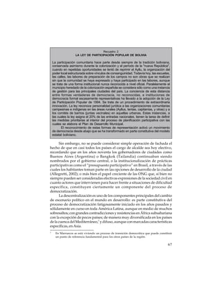 Recuadro 2
LA LEY DE PARTICIPACIÓN POPULAR DE BOLIVIA

La participación comunitaria hace parte desde siempre de la tradición boliviana,
conservada asimismo durante la colonización y el período de la "nueva República",
cuando en repetidas oportunidades se tentó de reprimir el Ayllu, la organización del
poder local estructurada sobre vínculos de consanguinidad. Todavía hoy, las escuelas,
las calles, las labores de preparación de los campos no son obras que se realizan
sin que la comunidad se haya expresado y haya participado en las labores, aunque
se trata de una forma institucional nunca reconocida a nivel oficial. Paralelamente el
municipio heredado de la colonización española se considera sólo como una instancia
de gestión para las principales ciudades del país. La conciencia de esta distancia
entre formas verdaderas de democracia, no reconocidas, e instituciones de
democracia formal escasamente representativas ha llevado a la adopción de la Ley
de Participación Popular de 1994. Se trata de un procedimiento de extraordinaria
innovación. La ley reconoce personalidad jurídica a las organizaciones comunitarias
campesinas e indígenas en las áreas rurales (Ayllus, tentas, capitanías, y otras) y a
los comités de barrios (juntas vecinales) en aquellas urbanas. Estas instancias, a
las cuales la ley asigna el 20% de las entradas nacionales, tienen la tarea de definir
las medidas prioritarias al interior del proceso de planificación participativa con las
cuales se elabora el Plan de Desarrollo Municipal.
El reconocimiento de estas formas de representación activó un movimiento
de democracia desde abajo que se ha transformado en parte constitutiva del modelo
estatal boliviano.

Sin embargo, no se puede considerar simple operación de fachada el
hecho de que en casi todos los países el cargo de alcalde sea hoy electivo,
recordando que en los años noventa los gobernadores de ciudades como
Buenos Aires (Argentina) o Bangkok (Tailandia) continuaban siendo
nombrados por el gobierno central, o la institucionalización de prácticas
participativas como el “presupuesto participativo” en Brasil, a través de las
cuales los habitantes toman parte en las opciones de desarrollo de la ciudad
(Allegretti, 2002); o más bien el papel creciente de las ONG que, si bien no
siempre pueden ser consideradas efectivas expresiones de la sociedad civil en
cuanto actores que intervienen para hacer frente a situaciones de dificultad
específica, constituyen ciertamente un componente del proceso de
democratización.
La descentralización es uno de los componentes principales del cambio
de escenario político en el mundo en desarrollo: es parte constitutiva del
proceso de democratización fatigosamente iniciado en los años pasados y
sólidamente en curso en toda América Latina, aunque en medio de muchos
sobresaltos; con grandes contradicciones y resistencias en África subsahariana
con la excepción de pocos países; de manera muy diversificada en los países
de la cuenca del Mediterráneo,7 y difuso, aunque con marcadas características
específicas, en Asia.
7

En Marruecos se está viviendo un proceso de transición democrática que puede constituir
un punto de referencia fundamental para los otros países de la región.

67

 