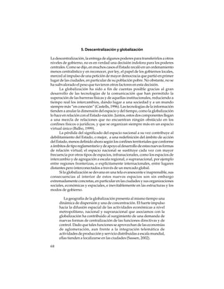 5. Descentralización y globalización
La descentralización, la entrega de algunos poderes para transferirlos a otros
niveles de gobierno, no es en verdad una decisión indolora para los poderes
centrales. Como se dijo, en muchos casos el Estado recaló en un ordenamiento
menos centralístico y en reconocer, por ley, el papel de los gobiernos locales,
merced al impulso de una petición de mayor democracia que partió en primer
lugar de las ciudades, en particular de su población pobre. No obstante, no se
ha subvalorado el peso que tuvieron otros factores en esta decisión.
La globalización ha sido a fin de cuentas posible gracias al gran
desarrollo de las tecnologías de la comunicación que han permitido la
superación de las barreras físicas y de aquellas institucionales, reduciendo a
tiempo real los intercambios, dando lugar a una sociedad y a un mundo
siempre más “en conexión” (Castells, 1996). Las tecnologías de la información
tienden a anular la dimensión del espacio y del tiempo, como la globalización
lo hace en relación con el Estado-nación. Juntos, estos dos componentes llegan
a una mezcla de relaciones que no encuentran ningún obstáculo en los
confines físicos o jurídicos, y que se organizan siempre más en un espacio
virtual único (Balbo, 1999).
La pérdida del significado del espacio nacional a su vez contribuye al
debilitamiento del Estado, o mejor, a una redefinición del ámbito de acción
del Estado, menos definido ahora según los confines territoriales que conforme
a ámbitos de tipo reglamentario y de apoyo al desarrollo de estas nuevas formas
de relación virtual; el espacio nacional se sustituye cada vez con mayor
frecuencia por otros tipos de espacios, infranacionales, como los espacios de
intercambio y de agregación a escala regional, o supranacional, por ejemplo
entre regiones fronterizas, o explícitamente internacionales, entre lugares
distantes pero interconectados a través de un mercado global.
Si la globalización se devana en una tela evanescente e inaprensible, sus
consecuencias al interior de estos nuevos espacios son sin embargo
extremadamente concretas, en particular en las ciudades y sus organizaciones
sociales, económicas y espaciales, e inevitablemente en las estructuras y los
modos de gobierno.
La geografía de la globalización presenta al mismo tiempo una
dinámica de dispersión y una de concentración. El fuerte impulso
hacia la difusión espacial de las actividades económicas a nivel
metropolitano, nacional y supranacional que asociamos con la
globalización ha contribuido al surgimiento de una demanda de
nuevas formas de centralización de las funciones directivas y de
control. Dado que tales funciones se aprovechan de las economías
de aglomeración, aun frente a la integración telemática de
actividades de producción y servicio distribuidas a escala mundial,
ellas tienden a localizarse en las ciudades (Sassen, 2002).
68

 