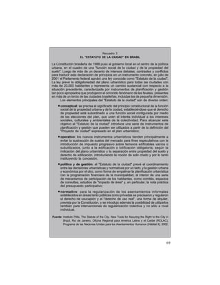 Recuadro 3
EL "ESTATUTO DE LA CIUDAD" EN BRASIL

La Constitución brasileña de 1988 puso al gobierno local en el centro de la política
urbana, en el cuadro de una "función social de la ciudad y de la propiedad del
suelo". Luego de más de un decenio de intensos debates, contrastes y conflictos
para traducir esta declaración de principios en un instrumento concreto, en julio de
2001 el Parlamento federal aprobó una ley conocida como "Estatuto de la ciudad".
La ley prevé la obligatoriedad del plano urbanístico para todas las ciudades con
más de 20.000 habitantes y representa un cambio sustancial con respecto a la
situación precedente, caracterizada por instrumentos de planificación y gestión
tan poco apropiados que produjeron el conocido fenómeno de las favelas, presentes
en más de un tercio de las ciudades brasileñas, incluidas las de pequeña dimensión.
Los elementos principales del "Estatuto de la ciudad" son de diverso orden:

• conceptual: se precisa el significado del principio constitucional de la función
social de la propiedad urbana y de la ciudad, estableciéndose que el derecho
de propiedad está subordinado a una función social configurada por medio
de las elecciones del plan, que unen el interés individual a los intereses
sociales, culturales y ambientales de la colectividad. Para alcanzar este
objetivo el "Estatuto de la ciudad" introduce una serie de instrumentos de
planificación y gestión que pueden ser utilizados a partir de la definición del
"Proyecto de ciudad" expresado en el plan urbanístico;

• operativo: los nuevos instrumentos urbanísticos tienden principalmente a
evitar la sustracción de suelos del mercado para fines especulativos con la
introducción de impuesto progresivo sobre terrenos edificables vacíos o
subutilizados, junto a la edificación o lotificación obligatoria, según la
indicación del plano urbanístico y la separación entre propiedad del suelo y
derecho de edificación, introduciendo la noción de solo criado y por lo tanto
instituyendo la concesión;

• político y de gestión:

el "Estatuto de la ciudad" prevé el coordinamiento
entre las decisiones urbanísticas y normativas por un lado, y la gestión urbana
y económica por el otro, como forma de empalmar la planificación urbanística
con la programación financiera de la municipalidad, al interior de una serie
de mecanismos de participación de los habitantes, como comités, espacios
de consultas, estudios de "impacto de área" y, en particular, la nota práctica
del presupuesto participativo;

• normativo:

para la regularización de los asentamientos informales
establecidos en áreas tanto públicas como privadas se precisaron y regularon
el derecho de usucapión y el "derecho de uso real", una forma de alquiler,
prevista por la Constitución, y se introdujo además la posibilidad de utilizarlos
también para intervenciones de regularización colectiva y no sólo a nivel
individual.

Fuente: Instituto Pólis, The Statute of the City. New Tools for Assuring the Right to the City in
Brazil, Rio de Janeiro, Oficina Regional para América Latina y el Caribe (ROLAC),
Programa de las Naciones Unidas para los Asentamientos Humanos (Hábitat II), 2002.

69

 