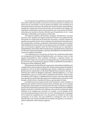 Con el impulso de la globalización también las ciudades de los países en
desarrollo están interesadas en procesos de reestructuración económica. Se
abren nuevas actividades y nuevos puestos de trabajo como resultado de la
relocalización de los procesos de producción desde los países desarrollados,
atraídos por el bajo costo de la mano de obra, por normativas de trabajo o de
estándares ambientales mucho más permisivas que en los países del Norte,
seducidos por incentivos fiscales ofrecidos por los gobiernos en las “zonas
especiales”, difundidas en los países en desarrollo.
No todas las ciudades, obviamente, consiguen “beneficiarse” con estos
procesos, sólo aquellas que logran mantenerse dentro de la globalización,
ofreciendo las condiciones de localización necesarias o mejores respecto de
aquellas que pueden ofrecer otras ciudades: principalmente infraestructura
de comunicación, carreteras, aeropuertos, telecomunicaciones que funcionen;
disponibilidad de mano de obra, la más apta para las actividades en cuestión,
que con frecuencia significa mano de obra femenina por su capacidad y
adaptabilidad a desarrollar determinadas tareas; seguridad de las condiciones
de vida para el personal extranjero, aquel que desempeña la actividad directiva,
y para sus respectivas familias.
Las ciudades que no son capaces de ofrecer las condiciones adecuadas
son marginadas de los flujos de la globalización, con vistosos y cada vez más
agudos desequilibrios entre ciudades, territorios y regiones enteras. La
globalización carga con una polarización geográfica que, aunque producida
por procesos que se realizan en el espacio virtual, es fácilmente reconocible en
los espacios reales (Hábitat II, 2001).
Estos procesos de relocalización comenzaron a tener efectos también en las
ciudades de los mismos países en desarrollo, donde muchos puestos de trabajo se
perdieron en favor de otras localidades que ofrecían condiciones mejores: la
producción de automóviles en São Paulo (Brasil) hacia el interior del país, la
industria del vestido de Bangkok (Tailandia) a Manila (Filipinas) y a su área
metropolitana, que a su vez hoy sufre la competencia de China y, cada vez más,
de Vietnam y de Camboya. La globalización es un poco como una ruleta donde
para apostar hay muchos pero para ganar se encuentran pocos y por turno; como
siempre, al final el único vencedor es la banca, que hace girar la ruleta.
Las diferencias no se instauran sólo entre territorios y entre ciudades: la
globalización señala el territorio mismo de las ciudades, que con su impulso
se fragmenta y descompone en muchas partes diversas. Una parte es aespacial,
porque está compuesta por personas que se mueven libremente entre múltiples
lugares al interior y al exterior de la ciudad, en los exclusivos clubes de campo
situados en la campiña que circunda a la ciudad, o en los hoteles de los
convenios internacionales: es la bussines network, red empresarial, el arquetipo
de la ciudad de la globalización. Las otras partes en cambio no sólo están
arraigadas en el suelo, sino que también se configuran cada vez más
difusamente como enclaves donde sólo se admite a los iguales, y se excluye a
quien es diferente, sobre todo por ingresos.
70

 