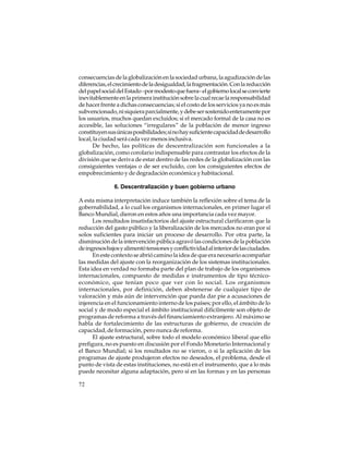 consecuencias de la globalización en la sociedad urbana, la agudización de las
diferencias, el crecimiento de la desigualdad, la fragmentación. Con la reducción
del papel social del Estado –por modesto que fuera– el gobierno local se convierte
inevitablemente en la primera institución sobre la cual recae la responsabilidad
de hacer frente a dichas consecuencias; si el costo de los servicios ya no es más
subvencionado, ni siquiera parcialmente, y debe ser sostenido enteramente por
los usuarios, muchos quedan excluidos; si el mercado formal de la casa no es
accesible, las soluciones “irregulares” de la población de menor ingreso
constituyen sus únicas posibilidades; si no hay suficiente capacidad de desarrollo
local, la ciudad será cada vez menos inclusiva.
De hecho, las políticas de descentralización son funcionales a la
globalización, como corolario indispensable para contrastar los efectos de la
división que se deriva de estar dentro de las redes de la globalización con las
consiguientes ventajas o de ser excluido, con los consiguientes efectos de
empobrecimiento y de degradación económica y habitacional.
6. Descentralización y buen gobierno urbano
A esta misma interpretación induce también la reflexión sobre el tema de la
gobernabilidad, a lo cual los organismos internacionales, en primer lugar el
Banco Mundial, dieron en estos años una importancia cada vez mayor.
Los resultados insatisfactorios del ajuste estructural clarificaron que la
reducción del gasto público y la liberalización de los mercados no eran por sí
solos suficientes para iniciar un proceso de desarrollo. Por otra parte, la
disminución de la intervención pública agravó las condiciones de la población
de ingresos bajos y alimentó tensiones y conflictividad al interior de las ciudades.
En este contexto se abrió camino la idea de que era necesario acompañar
las medidas del ajuste con la reorganización de los sistemas institucionales.
Esta idea en verdad no formaba parte del plan de trabajo de los organismos
internacionales, compuesto de medidas e instrumentos de tipo técnicoeconómico, que tenían poco que ver con lo social. Los organismos
internacionales, por definición, deben abstenerse de cualquier tipo de
valoración y más aún de intervención que pueda dar pie a acusaciones de
injerencia en el funcionamiento interno de los países; por ello, el ámbito de lo
social y de modo especial el ámbito institucional difícilmente son objeto de
programas de reforma a través del financiamiento extranjero. Al máximo se
habla de fortalecimiento de las estructuras de gobierno, de creación de
capacidad, de formación, pero nunca de reforma.
El ajuste estructural, sobre todo el modelo económico liberal que ello
prefigura, no es puesto en discusión por el Fondo Monetario Internacional y
el Banco Mundial; si los resultados no se vieron, o si la aplicación de los
programas de ajuste produjeron efectos no deseados, el problema, desde el
punto de vista de estas instituciones, no está en el instrumento, que a lo más
puede necesitar alguna adaptación, pero sí en las formas y en las personas
72

 