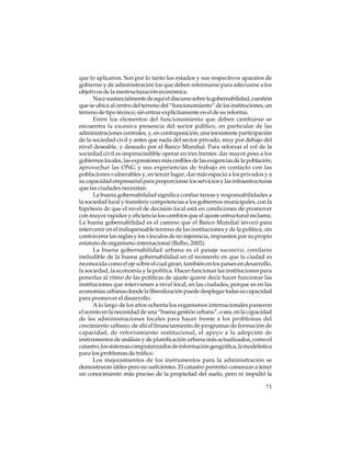 que lo aplicaron. Son por lo tanto los estados y sus respectivos aparatos de
gobierno y de administración los que deben reformarse para adecuarse a los
objetivos de la reestructuración económica.
Nace sustancialmente de aquí el discurso sobre la gobernabilidad, cuestión
que se ubica al centro del terreno del “funcionamiento” de las instituciones, un
terreno de tipo técnico, sin entrar explícitamente en el de su reforma.
Entre los elementos del funcionamiento que deben cambiarse se
encuentra la excesiva presencia del sector público, en particular de las
administraciones centrales, y, en contraposición, una inexistente participación
de la sociedad civil y antes que nada del sector privado, muy por debajo del
nivel deseable, y deseado por el Banco Mundial. Para reforzar el rol de la
sociedad civil es imprescindible operar en tres frentes: dar mayor peso a los
gobiernos locales, las expresiones más creíbles de las exigencias de la población;
aprovechar las ONG y sus experiencias de trabajo en contacto con las
poblaciones vulnerables y, en tercer lugar, dar más espacio a los privados y a
su capacidad empresarial para proporcionar los servicios y las infraestructuras
que las ciudades necesitan.
La buena gobernabilidad significa confiar tareas y responsabilidades a
la sociedad local y transferir competencias a los gobiernos municipales, con la
hipótesis de que el nivel de decisión local está en condiciones de promover
con mayor rapidez y eficiencia los cambios que el ajuste estructural reclama.
La buena gobernabilidad es el camino que el Banco Mundial invocó para
intervenir en el indispensable terreno de las instituciones y de la política, sin
contravenir las reglas y los vínculos de no injerencia, impuestos por su propio
estatuto de organismo internacional (Balbo, 2002).
La buena gobernabilidad urbana es el pasaje sucesivo, corolario
ineludible de la buena gobernabilidad en el momento en que la ciudad es
reconocida como el eje sobre el cual giran, también en los países en desarrollo,
la sociedad, la economía y la política. Hacer funcionar las instituciones para
ponerlas al ritmo de las políticas de ajuste quiere decir hacer funcionar las
instituciones que intervienen a nivel local, en las ciudades, porque es en las
economías urbanas donde la liberalización puede desplegar todas su capacidad
para promover el desarrollo.
A lo largo de los años ochenta los organismos internacionales pusieron
el acento en la necesidad de una “buena gestión urbana”, o sea, en la capacidad
de las administraciones locales para hacer frente a los problemas del
crecimiento urbano; de ahí el financiamiento de programas de formación de
capacidad, de reforzamiento institucional, el apoyo a la adopción de
instrumentos de análisis y de planificación urbana más actualizados, como el
catastro, los sistemas computarizados de información geográfica, la modelística
para los problemas de tráfico.
Los mejoramientos de los instrumentos para la administración se
demostraron útiles pero no suficientes. El catastro permitió comenzar a tener
un conocimiento más preciso de la propiedad del suelo, pero ni impidió la
73

 