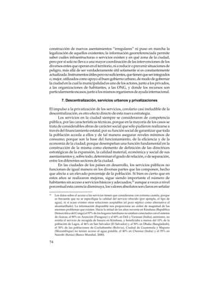 construcción de nuevos asentamientos “irregulares” ni puso en marcha la
legalización de aquellos existentes; la información georreferenciada permite
saber cuáles infraestructuras o servicios existen y en qué zona de la ciudad,
pero por sí sola no lleva a una mayor coordinación de las intervenciones de los
diversos entes que operan en el territorio, ni a reducir o prevenir situaciones de
peligro, más allá de ser verdaderamente útil solamente si es constantemente
actualizada. Instrumentos útiles pero no suficientes, que tienen que ser integrados
o, mejor, utilizados como apoyo al buen gobierno urbano, de modo de gobernar
la ciudad en la cual la municipalidad es uno de los actores, junto a los privados,
a las organizaciones de habitantes, a las ONG, y donde los recursos son
particularmente escasos, junto a los mismos organismos de ayuda internacional.
7. Descentralización, servicios urbanos y privatizaciones
El impulso a la privatización de los servicios, corolario casi ineludible de la
descentralización, es otro efecto directo de esta nueva estrategia.
Los servicios en la ciudad siempre se consideraron de competencia
pública, por las características técnicas, porque en la mayoría de los casos se
trata de considerables obras de carácter social que sólo pudieron realizarse a
través del financiamiento estatal; por su función social de garantizar que toda
la población acceda a ellos y de tal manera asegurar niveles mínimos de
consumo; porque son la base del funcionamiento, de la eficiencia y de la
economía de la ciudad; porque desempeñan una función fundamental en la
construcción de la misma como elemento de definición de las directrices
estratégicas de la expansión, la calidad material, económica y social de sus
asentamientos y, sobre todo, determinan el grado de relación, o de separación,
entre los diferentes sectores de la ciudad.
En las ciudades de los países en desarrollo, los servicios públicos no
funcionan de igual manera en los diversas partes que las componen, hecho
que afecta a un elevado porcentaje de la población. Si bien es cierto que en
estos años se realizaron mejoras, sigue siendo importante el número de
habitantes sin acceso a servicios básicos y adecuados;10 aunque a veces a nivel
porcentual esta carencia disminuya, los valores absolutos son claros en señalar
10

74

Los datos sobre el acceso a los servicios tienen que considerarse con extrema cautela, porque
es frecuente que no se especifique la calidad del servicio ofrecido (por ejemplo, el tipo de
agua), ni si acaso existen otras soluciones aceptables (el pozo séptico como alternativa al
alcantarillado). La información disponible nos proporciona un orden de magnitud de los
enormes problemas que existen. Hacia la mitad de los años noventa en Kinshasa (República
Democrática del Congo) el 97% de los hogares familiares no estaban conectados con el sistema
de cloacas, el 90% en Asunción (Paraguay) y el 60% en Deli y Varanasi (India); asimismo, no
existía el servicio de recogida de basura en Kinshasa, y beneficiaba a menos del 10% de la
población de Lagos, al 46% en San Salvador (El Salvador) y al 50% en Dhaka (Bangladesh);
el 30% de las poblaciones de Cochabamba (Bolivia), Ciudad de Guatemala y Maputo
(Mozambique) no tenían acceso al agua potable, el 40% en Chennai (India) y el 55% en
Nairobi (Kenia) (Banco Mundial, 2000).

 