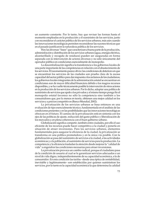 un aumento constante. Por lo tanto, hay que revisar las formas hasta el
momento empleadas en la producción y el suministro de los servicios, junto
con reconsiderar el carácter público de los servicios urbanos, más aún cuando
las innovaciones tecnológicas permiten reconsiderar las razones técnicas que
en el pasado justificaron la naturaleza pública de los servicios.
Hoy las diversas “fases” que caracterizan a buena parte de la producción,
administración y distribución de los servicios urbanos (agua, energía eléctrica,
alcantarillado y recogida de residuos) pueden ser aseguradas en forma
separada con la intervención de actores diversos y no sólo únicamente del
operador público en condiciones esencialmente de monopolio.
La descentralización significa la transferencia a los gobiernos locales de
una parte importante de las competencias en relación con el abastecimiento de
los servicios. El razonamiento parece obvio: las condiciones de deterioro en que
se encuentran los servicios de las ciudades son prueba clara de la escasa
capacidad del sector público para dar respuesta a los reclamos de los ciudadanos;
los gobiernos locales integrantes de la administración estatal se encuentran en
condiciones aun de mayor dificultad financiera debido a los magros recursos
disponibles, y se ha vuelto técnicamente posible la intervención de otros actores
en la producción de los servicios urbanos. Por lo dicho, adoptar una política de
suministro de servicios que apele a los privados y al mismo tiempo ponga fin al
monopolio estatal favorece no sólo la competencia sino también a los
consumidores que, por lo menos en teoría, obtienen una mejor calidad en los
servicios y a precios competitivos (Banco Mundial, 2002).
La privatización de los servicios urbanos se basa entonces en una
evaluación de tipo esencialmente técnico, fundamentada en el análisis de las
condiciones presentes y en las posibilidades que las innovaciones tecnológicas
ofrezcan en el futuro. El camino de la privatización está en sintonía con los
ejes de las políticas de ajuste, reducción del gasto público y liberalización de
los mercados y en plena coherencia con el buen gobierno urbano.
Globalización significa competir, también entre ciudades, por ello el uso
eficiente de los recursos puede hacer competitiva a la ciudad y ponerla en
situación de atraer inversiones. Para los servicios urbanos, elementos
fundamentales para asegurar la eficiencia de la ciudad, la privatización se
transforma en una política prometedora y en la única vía posible. Con la
globalización se pasa del suministro de servicios a la ciudad, a las actividades
económicas y a la población, al suministro de servicios para la producción. La
competencia y la eficiencia trasladan la atención desde mejorar la “calidad de
vida” a engendrar las condiciones necesarias para atraer inversiones.
La privatización provoca un cambio radical, porque el ciudadano pasa
de la condición de usuario al cual se le garantizan servicios adecuados a un
nivel de vida digno, independientemente de su capacidad económica, a la de
consumidor. En esta condición las tarifas –desde una óptica de rentabilidad,
inevitable y legítimamente– son establecidas por quienes suministran los
servicios, por lo tanto es la capacidad económica la que determina la calidad
75

 