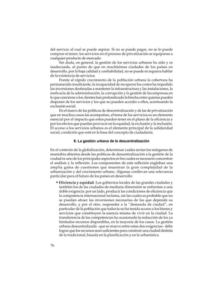 del servicio al cual se puede aspirar. Si no se puede pagar, no se lo puede
comprar ni tener; los servicios en el proceso de privatización se equiparan a
cualquier producto de mercado.
Sin duda, en general, la gestión de los servicios urbanos ha sido y es
inadecuada, al punto de que en muchísimas ciudades de los países en
desarrollo, por la baja calidad y confiabilidad, no se puede ni siquiera hablar
de la existencia de servicios.
Frente al rápido crecimiento de la población urbana la cobertura ha
permanecido insuficiente, la incapacidad de recuperar los costos ha impedido
las inversiones destinadas a mantener la infraestructura y las instalaciones, la
ineficacia de la administración, la corrupción y la gestión de las empresas en
lo que concierne a los clientes han profundizado la brecha entre quienes pueden
disponer de los servicios y los que no pueden acceder a ellos, acentuando la
exclusión social.
En el marco de las políticas de descentralización y de las de privatización
que en muchos casos las acompañan, el tema de los servicios es un elemento
esencial por el impacto que estos pueden tener en el plano de la eficiencia y
por los efectos que puedan provocar en la equidad, la exclusión y la inclusión.
El acceso a los servicios urbanos es el elemento principal de la solidaridad
social, condición que está en la base del concepto de ciudadanía.
8. La gestión urbana de la descentralización
En el contexto de la globalización, determinar cuáles serían los márgenes de
maniobra abiertos desde las políticas de descentralización a la gestión de la
ciudad es uno de los principales aspectos en los cuales es necesario concentrar
el análisis y la reflexión. Los componentes de esta reflexión engloban una
amplia gama de cuestiones que muestran la gran complejidad de la
urbanización y del crecimiento urbano. Algunas conllevan una relevancia
particular para el futuro de los países en desarrollo:

• Eficiencia y equidad. Los gobiernos locales de las grandes ciudades y
también los de las ciudades de mediana dimensión se enfrentan a una
doble exigencia: por un lado, producir las condiciones de eficiencia que
la competencia internacional reclama, sin las cuales es probable que no
se puedan atraer las inversiones necesarias de las que depende su
desarrollo, y por el otro, responder a la “demanda de ciudad”, en
particular de la población que todavía no ha tenido acceso a los bienes y
servicios que constituyen la esencia misma de vivir en la ciudad. La
transferencia de las competencias ha ocasionado la reducción de los ya
limitados recursos disponibles, en la mayoría de los casos. La gestión
urbana descentralizada –que se mueve entre estas dos exigencias– debe
lograr que los recursos sean suficientes para construir una ciudad distinta
de la tradicional, basada en la planificación y en la urbanística.
76

 