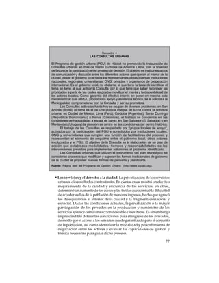 Recuadro 4
LAS CONSULTAS URBANAS

El Programa de gestión urbana (PGU) de Hábitat ha promovido la instauración de
Consultas urbanas en más de treinta ciudades de América Latina, con la finalidad
de favorecer la participación en el proceso de decisión. El objetivo es instituir espacios
de comunicación y discusión entre los diferentes actores que operan al interior de la
ciudad, desde el gobierno local hasta los representantes de las diversas instituciones
nacionales, regionales, universitarias, ONG, privados y organismos de cooperación
internacional. Es el gobierno local, no obstante, el que tiene la tarea de identificar el
tema en torno al cual activar la Consulta, por lo que tiene que saber reconocer las
prioridades a partir de las cuales es posible movilizar el interés y la disponibilidad de
los actores locales. Como garantía del efectivo interés en poner en marcha este
mecanismo al cual el PGU proporciona apoyo y asistencia técnica, se le solicita a la
Municipalidad comprometerse con la Consulta y ser su promotora.
Las Consultas activadas hasta hoy se ocupan de diversos problemas: en San
Andrés (Brasil) el tema es el de una política integral de lucha contra la pobreza
urbana; en Ciudad de México, Lima (Perú), Córdoba (Argentina), Santo Domingo
(República Dominicana) o Neiva (Colombia), el trabajo se concentra en las
condiciones de habitabilidad a escala de barrio; en San Salvador (El Salvador) o en
Montevideo (Uruguay) la atención se centra en las condiciones del centro histórico.
El trabajo de las Consultas es respaldado por "grupos locales de apoyo",
activados por la participación del PGU y constituidos por instituciones locales,
ONG y universidades que cumplen una función de facilitadores del proceso, y
representan el elemento de empalme entre el gobierno local, otros actores
involucrados y el PGU. El objetivo de la Consulta es la elaboración de un plan de
acción que establezca modalidades, tiempos y responsabilidades de las
intervenciones previstas para implementar soluciones al problema identificado.
Las Consultas urbanas que utilizan el instrumento del plan estratégico se
consideran procesos que modifican y superan las formas tradicionales de gobierno
de la ciudad al proponer nuevas formas de pensarla y planificarla.
Fuente: Página web del Programa de Gestión Urbana (http://www.pgualc.org).

• Los servicios y el derecho a la ciudad. La privatización de los servicios
urbanos dio resultados contrastantes. En ciertos casos mostró un efectivo
mejoramiento de la calidad y eficiencia de los servicios, en otros,
determinó un aumento de los costos y las tarifas que acentuó la dificultad
de acceder a ellos de la población de menores ingresos, hecho que agravó
los desequilibrios al interior de la ciudad y la fragmentación social y
espacial. Dadas las condiciones actuales, la privatización o la mayor
participación de los privados en la producción y suministro de los
servicios aparece como una acción deseable e inevitable. Es sin embargo
imprescindible definir las condiciones para el ingreso de los privados,
de modo que el acceso a los servicios quede garantizado para el conjunto
de la población, así como identificar la modalidad y procedimiento de
negociación entre los actores y evaluar las capacidades de gestión y
técnica necesarias para guiar dicho proceso.
77

 