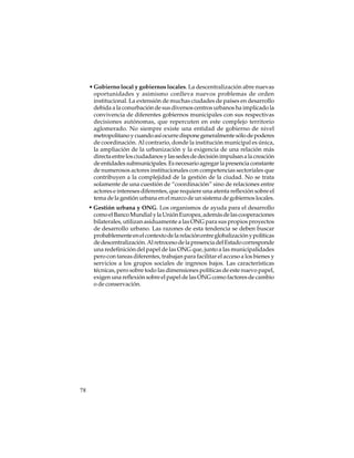 • Gobierno local y gobiernos locales. La descentralización abre nuevas
oportunidades y asimismo conlleva nuevos problemas de orden
institucional. La extensión de muchas ciudades de países en desarrollo
debida a la conurbación de sus diversos centros urbanos ha implicado la
convivencia de diferentes gobiernos municipales con sus respectivas
decisiones autónomas, que repercuten en este complejo territorio
aglomerado. No siempre existe una entidad de gobierno de nivel
metropolitano y cuando así ocurre dispone generalmente sólo de poderes
de coordinación. Al contrario, donde la institución municipal es única,
la ampliación de la urbanización y la exigencia de una relación más
directa entre los ciudadanos y las sedes de decisión impulsan a la creación
de entidades submunicipales. Es necesario agregar la presencia constante
de numerosos actores institucionales con competencias sectoriales que
contribuyen a la complejidad de la gestión de la ciudad. No se trata
solamente de una cuestión de “coordinación” sino de relaciones entre
actores e intereses diferentes, que requiere una atenta reflexión sobre el
tema de la gestión urbana en el marco de un sistema de gobiernos locales.

• Gestión urbana y ONG. Los organismos de ayuda para el desarrollo
como el Banco Mundial y la Unión Europea, además de las cooperaciones
bilaterales, utilizan asiduamente a las ONG para sus propios proyectos
de desarrollo urbano. Las razones de esta tendencia se deben buscar
probablemente en el contexto de la relación entre globalización y políticas
de descentralización. Al retroceso de la presencia del Estado corresponde
una redefinición del papel de las ONG que, junto a las municipalidades
pero con tareas diferentes, trabajan para facilitar el acceso a los bienes y
servicios a los grupos sociales de ingresos bajos. Las características
técnicas, pero sobre todo las dimensiones políticas de este nuevo papel,
exigen una reflexión sobre el papel de las ONG como factores de cambio
o de conservación.

78

 