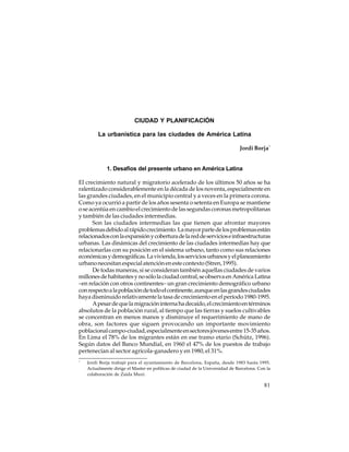 CIUDAD Y PLANIFICACIÓN
La urbanística para las ciudades de América Latina
Jordi Borja *

1. Desafíos del presente urbano en América Latina
El crecimiento natural y migratorio acelerado de los últimos 50 años se ha
ralentizado considerablemente en la década de los noventa, especialmente en
las grandes ciudades, en el municipio central y a veces en la primera corona.
Como ya ocurrió a partir de los años sesenta o setenta en Europa se mantiene
o se acentúa en cambio el crecimiento de las segundas coronas metropolitanas
y también de las ciudades intermedias.
Son las ciudades intermedias las que tienen que afrontar mayores
problemas debido al rápido crecimiento. La mayor parte de los problemas están
relacionados con la expansión y cobertura de la red de servicios e infraestructuras
urbanas. Las dinámicas del crecimiento de las ciudades intermedias hay que
relacionarlas con su posición en el sistema urbano, tanto como sus relaciones
económicas y demográficas. La vivienda, los servicios urbanos y el planeamiento
urbano necesitan especial atención en este contexto (Stren, 1995).
De todas maneras, si se consideran también aquellas ciudades de varios
millones de habitantes y no sólo la ciudad central, se observa en América Latina
–en relación con otros continentes– un gran crecimiento demográfico urbano
con respecto a la población de todo el continente, aunque en las grandes ciudades
haya disminuido relativamente la tasa de crecimiento en el período 1980-1995.
A pesar de que la migración interna ha decaído, el crecimiento en términos
absolutos de la población rural, al tiempo que las tierras y suelos cultivables
se concentran en menos manos y disminuye el requerimiento de mano de
obra, son factores que siguen provocando un importante movimiento
poblacional campo-ciudad, especialmente en sectores jóvenes entre 15-35 años.
En Lima el 78% de los migrantes están en ese tramo etario (Schütz, 1996).
Según datos del Banco Mundial, en 1960 el 47% de los puestos de trabajo
pertenecían al sector agrícola-ganadero y en 1980, el 31%.
*

Jordi Borja trabajó para el ayuntamiento de Barcelona, España, desde 1983 hasta 1995.
Actualmente dirige el Master en políticas de ciudad de la Universidad de Barcelona. Con la
colaboración de Zaida Muxí.

81

 